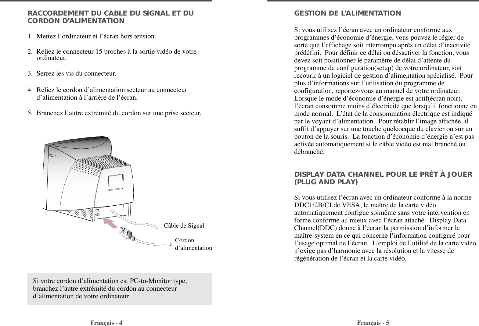 GESTION DE L’ALIMENTATIONSi vous utilisez lÕŽcran avec un ordinateur conforme auxprogrammes dÕŽconomie dÕŽnergie, vous pouvez le rŽgler desorte que lÕaffichage soit interrompu apr•s un dŽlai dÕinactivitŽprŽdŽfini.  Pour dŽfinir ce dŽlai ou dŽsactiver la fonction, vousdevez soit positionner le param•tre de dŽlai dÕattente duprogramme de configuration(setup) de votre ordinateur, soitrecourir ˆ un logiciel de gestion dÕalimentation spŽcialisŽ.  Pourplus dÕinformations sur lÕutilisation du programme deconfiguration, reportez-vous au manuel de votre ordinateur.Lorsque le mode dÕŽconomie dÕŽnergie est actif(Žcran noir),lÕŽcran consomme moins dÕŽlectricitŽ que lorsquÕil fonctionne enmode normal.  LÕŽtat de la consommation Žlectrique est indiquŽpar le voyant dÕalimentation.  Pour rŽtablir lÕimage affichŽe, ilsuffit dÕappuyer sur une touche quelcocque du clavier ou sur unbouton de la souris.  La fonction dÕŽconomie dÕŽnergie nÕest pasactivŽe automatiquement si le c‰ble vidŽo est mal branchŽ oudŽbranchŽ.DISPLAY DATA CHANNEL POUR LE PRÊT À JOUER(PLUG AND PLAY)Si vous utilisez lÕŽcran avec un ordinateur conforme ˆ la normeDDC1/2B/CI de VESA, le ma”tre de la carte vidŽoautomatiquement configue soim•me sans votre intervention enforme conforme au mieux avec lÕŽcran attachŽ.  Display DataChannel(DDC) donne ˆ lÕŽcran la permission dÕinformer lema”tre-system en ce qui concerne lÕinformation configurŽ pourlÕusage optimal de lÕŽcran.  LÕemploi de lÕutilitŽ de la carte vidŽonÕexige pas dÕharmonie avec la rŽsolution et la vitesse derŽgŽnŽration de lÕŽcran et la carte vidŽo.RACCORDEMENT DU CABLE DU SIGNAL ET DUCORDON D’ALIMENTATION 1. Mettez lÕordinateur et lÕŽcran hors tension.2. Reliez le connecteur 15 broches ˆ la sortie vidŽo de votreordinateur.3. Serrez les vis du connecteur.4 Reliez le cordon dÕalimentation secteur au connecteurdÕalimentation ˆ lÕarri•re de lÕŽcran.5. Branchez lÕautre extrŽmitŽ du cordon sur une prise secteur.Fran•ais - 4 Fran•ais - 5Si votre cordon dÕalimentation est PC-to-Monitor type,branchez lÕautre extrŽmitŽ du cordon au connecteurdÕalimentation de votre ordinateur.C‰ble de Signal CordondÕalimentation