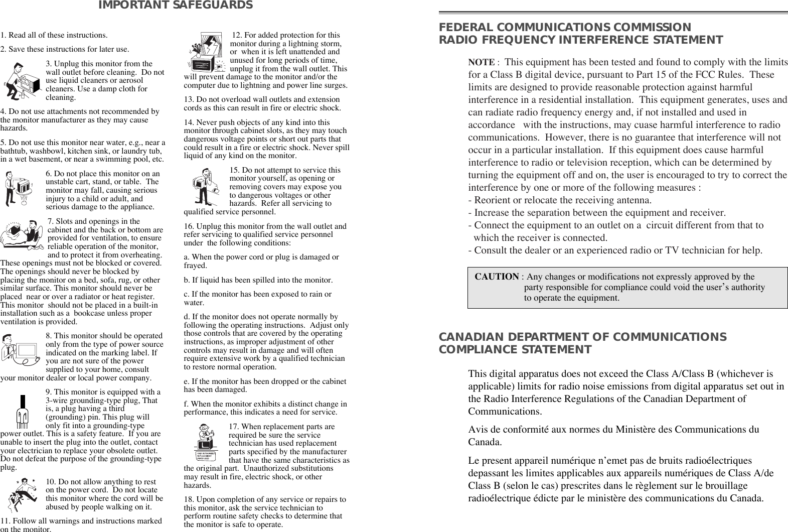 1. Read all of these instructions.2. Save these instructions for later use.3. Unplug this monitor from thewall outlet before cleaning.  Do notuse liquid cleaners or aerosolcleaners. Use a damp cloth forcleaning.4. Do not use attachments not recommended bythe monitor manufacturer as they may causehazards. 5. Do not use this monitor near water, e.g., near abathtub, washbowl, kitchen sink, or laundry tub,in a wet basement, or near a swimming pool, etc. 6. Do not place this monitor on anunstable cart, stand, or table.  Themonitor may fall, causing seriousinjury to a child or adult, andserious damage to the appliance. 7. Slots and openings in thecabinet and the back or bottom areprovided for ventilation, to ensurereliable operation of the monitor,and to protect it from overheating.These openings must not be blocked or covered.The openings should never be blocked byplacing the monitor on a bed, sofa, rug, or othersimilar surface. This monitor should never beplaced  near or over a radiator or heat register.This monitor  should not be placed in a built-ininstallation such as a  bookcase unless properventilation is provided.8. This monitor should be operatedonly from the type of power sourceindicated on the marking label. Ifyou are not sure of the powersupplied to your home, consultyour monitor dealer or local power company.9. This monitor is equipped with a3-wire grounding-type plug, Thatis, a plug having a third(grounding) pin. This plug willonly fit into a grounding-typepower outlet. This is a safety feature.  If you areunable to insert the plug into the outlet, contactyour electrician to replace your obsolete outlet.Do not defeat the purpose of the grounding-typeplug. 10. Do not allow anything to reston the power cord.  Do not locatethis monitor where the cord will beabused by people walking on it. 11. Follow all warnings and instructions markedon the monitor.  IMPORTANT SAFEGUARDS12. For added protection for thismonitor during a lightning storm,or  when it is left unattended andunused for long periods of time,unplug it from the wall outlet. Thiswill prevent damage to the monitor and/or thecomputer due to lightning and power line surges. 13. Do not overload wall outlets and extensioncords as this can result in fire or electric shock. 14. Never push objects of any kind into thismonitor through cabinet slots, as they may touchdangerous voltage points or short out parts thatcould result in a fire or electric shock. Never spillliquid of any kind on the monitor. 15. Do not attempt to service thismonitor yourself, as opening orremoving covers may expose youto dangerous voltages or otherhazards.  Refer all servicing toqualified service personnel. 16. Unplug this monitor from the wall outlet andrefer servicing to qualified service personnelunder  the following conditions: a. When the power cord or plug is damaged orfrayed. b. If liquid has been spilled into the monitor. c. If the monitor has been exposed to rain orwater. d. If the monitor does not operate normally byfollowing the operating instructions.  Adjust onlythose controls that are covered by the operatinginstructions, as improper adjustment of othercontrols may result in damage and will oftenrequire extensive work by a qualified technicianto restore normal operation. e. If the monitor has been dropped or the cabinethas been damaged. f. When the monitor exhibits a distinct change inperformance, this indicates a need for service. 17. When replacement parts arerequired be sure the servicetechnician has used replacementparts specified by the manufacturerthat have the same characteristics asthe original part.  Unauthorized substitutionsmay result in fire, electric shock, or otherhazards. 18. Upon completion of any service or repairs tothis monitor, ask the service technician toperform routine safety checks to determine thatthe monitor is safe to operate. FEDERAL COMMUNICATIONS COMMISSION RADIO FREQUENCY INTERFERENCE STATEMENTNOTE :  This equipment has been tested and found to comply with the limitsfor a Class B digital device, pursuant to Part 15 of the FCC Rules.  Theselimits are designed to provide reasonable protection against harmfulinterference in a residential installation.  This equipment generates, uses andcan radiate radio frequency energy and, if not installed and used inaccordance   with the instructions, may cuase harmful interference to radiocommunications.  However, there is no guarantee that interference will notoccur in a particular installation.  If this equipment does cause harmfulinterference to radio or television reception, which can be determined byturning the equipment off and on, the user is encouraged to try to correct theinterference by one or more of the following measures :  - Reorient or relocate the receiving antenna.  - Increase the separation between the equipment and receiver. - Connect the equipment to an outlet on a  circuit different from that to   which the receiver is connected. - Consult the dealer or an experienced radio or TV technician for help. CAUTION : Any changes or modifications not expressly approved by the  party responsible for compliance could void the userÕs authorityto operate the equipment. CANADIAN DEPARTMENT OF COMMUNICATIONSCOMPLIANCE STATEMENTThis digital apparatus does not exceed the Class A/Class B (whichever isapplicable) limits for radio noise emissions from digital apparatus set out inthe Radio Interference Regulations of the Canadian Department ofCommunications.  Avis de conformitŽ aux normes du Minist•re des Communications duCanada.Le present appareil numŽrique nÕemet pas de bruits radioŽlectriquesdepassant les limites applicables aux appareils numŽriques de Class A/deClass B (selon le cas) prescrites dans le r•glement sur le brouillageradioŽlectrique Ždicte par le minist•re des communications du Canada.  