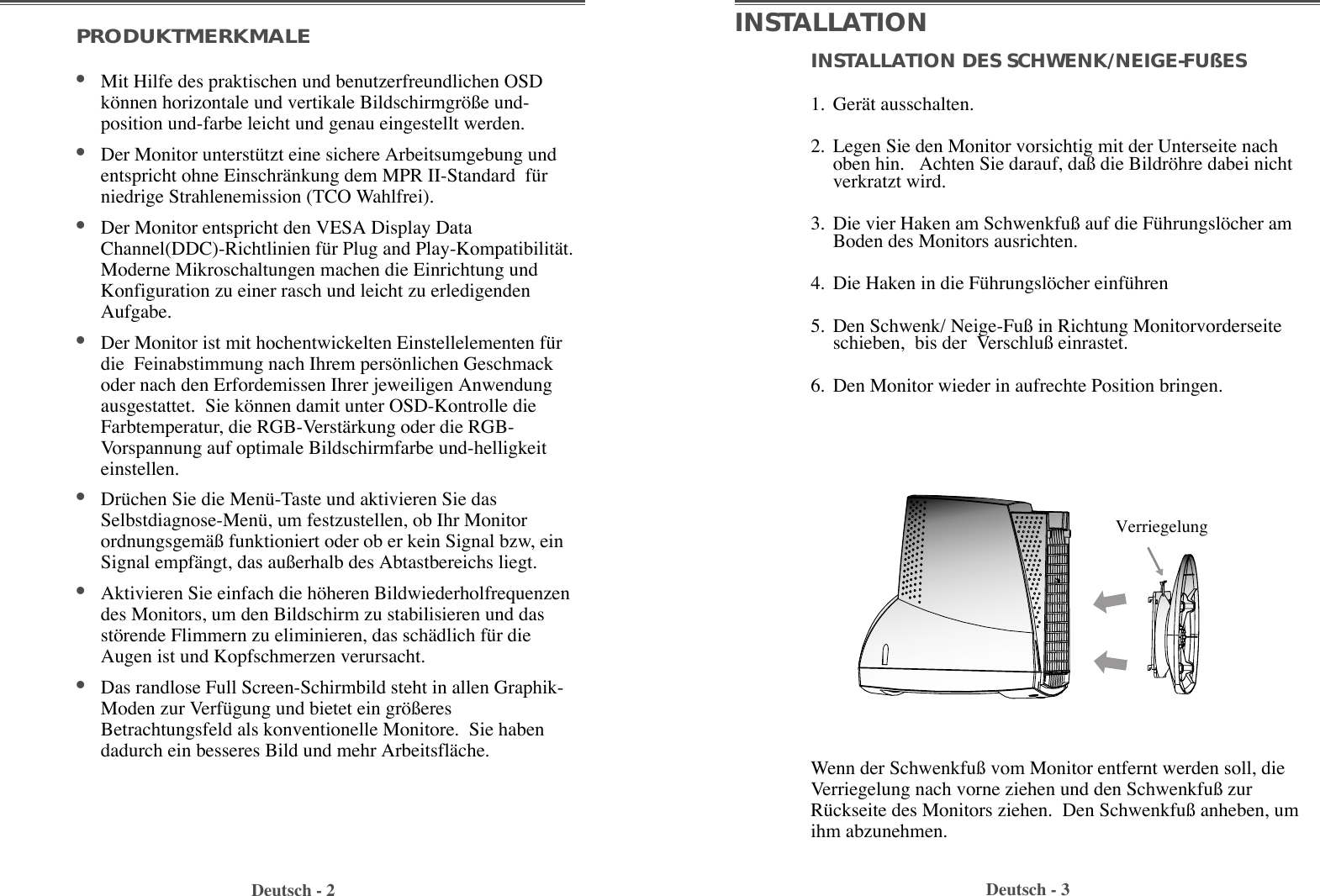 INSTALLATION DES SCHWENK/NEIGE-FUßES1. GerŠt ausschalten. 2. Legen Sie den Monitor vorsichtig mit der Unterseite nachoben hin.   Achten Sie darauf, da§ die Bildršhre dabei nichtverkratzt wird.3. Die vier Haken am Schwenkfu§ auf die FŸhrungslšcher amBoden des Monitors ausrichten. 4. Die Haken in die FŸhrungslšcher einfŸhren5. Den Schwenk/ Neige-Fu§ in Richtung Monitorvorderseiteschieben,  bis der  Verschlu§ einrastet. 6. Den Monitor wieder in aufrechte Position bringen.PRODUKTMERKMALE¥Mit Hilfe des praktischen und benutzerfreundlichen OSDkšnnen horizontale und vertikale Bildschirmgrš§e und-position und-farbe leicht und genau eingestellt werden.¥Der Monitor unterstŸtzt eine sichere Arbeitsumgebung undentspricht ohne EinschrŠnkung dem MPR II-Standard  fŸrniedrige Strahlenemission (TCO Wahlfrei).¥Der Monitor entspricht den VESA Display DataChannel(DDC)-Richtlinien fŸr Plug and Play-KompatibilitŠt.Moderne Mikroschaltungen machen die Einrichtung undKonfiguration zu einer rasch und leicht zu erledigendenAufgabe. ¥Der Monitor ist mit hochentwickelten Einstellelementen fŸrdie  Feinabstimmung nach Ihrem persšnlichen Geschmackoder nach den Erfordemissen Ihrer jeweiligen Anwendungausgestattet.  Sie kšnnen damit unter OSD-Kontrolle dieFarbtemperatur, die RGB-VerstŠrkung oder die RGB-Vorspannung auf optimale Bildschirmfarbe und-helligkeiteinstellen.  ¥DrŸchen Sie die MenŸ-Taste und aktivieren Sie dasSelbstdiagnose-MenŸ, um festzustellen, ob Ihr MonitorordnungsgemŠ§ funktioniert oder ob er kein Signal bzw, einSignal empfŠngt, das au§erhalb des Abtastbereichs liegt.¥Aktivieren Sie einfach die hšheren Bildwiederholfrequenzendes Monitors, um den Bildschirm zu stabilisieren und dasstšrende Flimmern zu eliminieren, das schŠdlich fŸr dieAugen ist und Kopfschmerzen verursacht.  ¥Das randlose Full Screen-Schirmbild steht in allen Graphik-Moden zur VerfŸgung und bietet ein grš§eresBetrachtungsfeld als konventionelle Monitore.  Sie habendadurch ein besseres Bild und mehr ArbeitsflŠche. Deutsch - 2 Deutsch - 3INSTALLATIONWenn der Schwenkfu§ vom Monitor entfernt werden soll, dieVerriegelung nach vorne ziehen und den Schwenkfu§ zurRŸckseite des Monitors ziehen.  Den Schwenkfu§ anheben, umihm abzunehmen.  Verriegelung