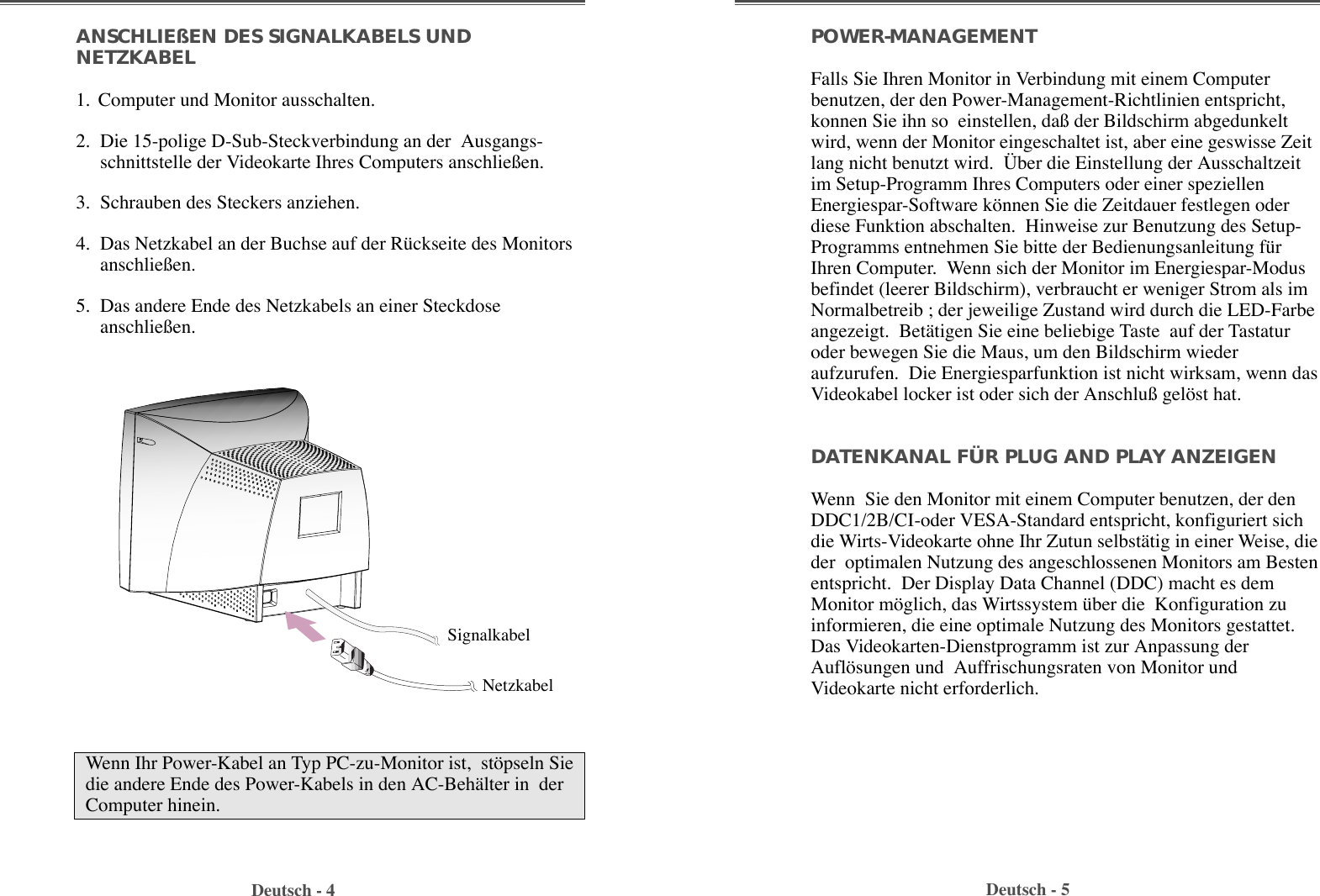 POWER-MANAGEMENT Falls Sie Ihren Monitor in Verbindung mit einem Computerbenutzen, der den Power-Management-Richtlinien entspricht,konnen Sie ihn so  einstellen, da§ der Bildschirm abgedunkeltwird, wenn der Monitor eingeschaltet ist, aber eine geswisse Zeitlang nicht benutzt wird.  †ber die Einstellung der Ausschaltzeitim Setup-Programm Ihres Computers oder einer speziellenEnergiespar-Software kšnnen Sie die Zeitdauer festlegen oderdiese Funktion abschalten.  Hinweise zur Benutzung des Setup-Programms entnehmen Sie bitte der Bedienungsanleitung fŸrIhren Computer.  Wenn sich der Monitor im Energiespar-Modusbefindet (leerer Bildschirm), verbraucht er weniger Strom als imNormalbetreib ; der jeweilige Zustand wird durch die LED-Farbeangezeigt.  BetŠtigen Sie eine beliebige Taste  auf der Tastaturoder bewegen Sie die Maus, um den Bildschirm wiederaufzurufen.  Die Energiesparfunktion ist nicht wirksam, wenn dasVideokabel locker ist oder sich der Anschlu§ gelšst hat.DATENKANAL FÜR PLUG AND PLAY ANZEIGENWenn  Sie den Monitor mit einem Computer benutzen, der denDDC1/2B/CI-oder VESA-Standard entspricht, konfiguriert sichdie Wirts-Videokarte ohne Ihr Zutun selbstŠtig in einer Weise, dieder  optimalen Nutzung des angeschlossenen Monitors am Bestenentspricht.  Der Display Data Channel (DDC) macht es demMonitor mšglich, das Wirtssystem Ÿber die  Konfiguration zuinformieren, die eine optimale Nutzung des Monitors gestattet.Das Videokarten-Dienstprogramm ist zur Anpassung derAuflšsungen und  Auffrischungsraten von Monitor undVideokarte nicht erforderlich.ANSCHLIEßEN DES SIGNALKABELS UNDNETZKABEL   1. Computer und Monitor ausschalten.2.  Die 15-polige D-Sub-Steckverbindung an der  Ausgangs-schnittstelle der Videokarte Ihres Computers anschlie§en.  3.  Schrauben des Steckers anziehen.   4.  Das Netzkabel an der Buchse auf der RŸckseite des Monitorsanschlie§en.5.  Das andere Ende des Netzkabels an einer Steckdoseanschlie§en. Deutsch - 4 Deutsch - 5Wenn Ihr Power-Kabel an Typ PC-zu-Monitor ist,  stšpseln Siedie andere Ende des Power-Kabels in den AC-BehŠlter in  derComputer hinein.SignalkabelNetzkabel