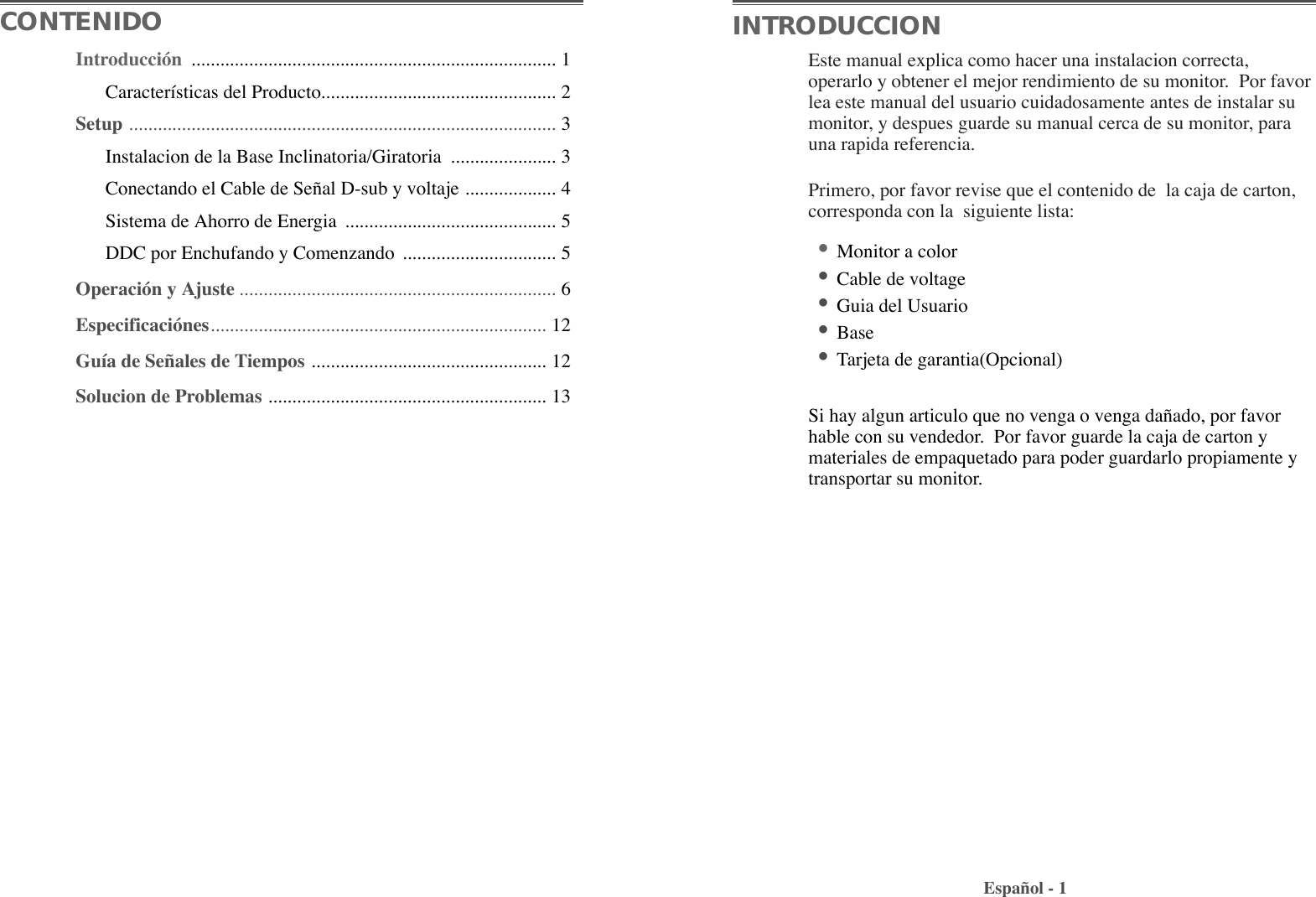 Este manual explica como hacer una instalacion correcta,operarlo y obtener el mejor rendimiento de su monitor.  Por favorlea este manual del usuario cuidadosamente antes de instalar sumonitor, y despues guarde su manual cerca de su monitor, parauna rapida referencia.Primero, por favor revise que el contenido de  la caja de carton,corresponda con la  siguiente lista:¥Monitor a color ¥Cable de voltage¥Guia del Usuario¥Base¥Tarjeta de garantia(Opcional)Si hay algun articulo que no venga o venga da–ado, por favorhable con su vendedor.  Por favor guarde la caja de carton ymateriales de empaquetado para poder guardarlo propiamente ytransportar su monitor.Espa–ol - 1CONTENIDO INTRODUCCIONIntroducci—n  ............................................................................ 1Caracter’sticas del Producto................................................. 2Setup ......................................................................................... 3Instalacion de la Base Inclinatoria/Giratoria  ...................... 3Conectando el Cable de Se–al D-sub y voltaje ................... 4Sistema de Ahorro de Energia  ............................................ 5DDC por Enchufando y Comenzando  ................................ 5Operaci—n y Ajuste .................................................................. 6Especificaci—nes...................................................................... 12Gu’a de Se–ales de Tiempos ................................................. 12Solucion de Problemas .......................................................... 13