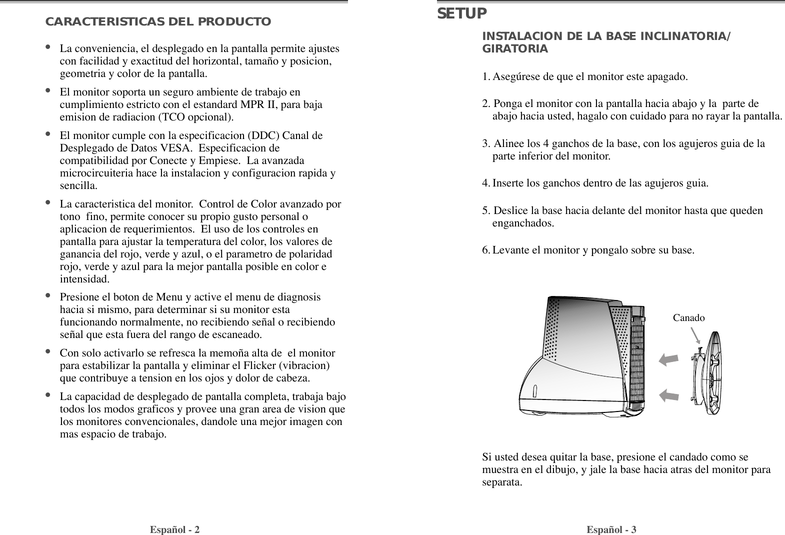 INSTALACION DE LA BASE INCLINATORIA/GIRATORIA1. Asegœrese de que el monitor este apagado.2. Ponga el monitor con la pantalla hacia abajo y la  parte deabajo hacia usted, hagalo con cuidado para no rayar la pantalla.3. Alinee los 4 ganchos de la base, con los agujeros guia de laparte inferior del monitor.4. Inserte los ganchos dentro de las agujeros guia. 5. Deslice la base hacia delante del monitor hasta que quedenenganchados.6. Levante el monitor y pongalo sobre su base.CARACTERISTICAS DEL PRODUCTO¥La conveniencia, el desplegado en la pantalla permite ajustescon facilidad y exactitud del horizontal, tama–o y posicion,geometria y color de la pantalla.¥El monitor soporta un seguro ambiente de trabajo encumplimiento estricto con el estandard MPR II, para bajaemision de radiacion (TCO opcional).¥El monitor cumple con la especificacion (DDC) Canal deDesplegado de Datos VESA.  Especificacion decompatibilidad por Conecte y Empiese.  La avanzadamicrocircuiteria hace la instalacion y configuracion rapida ysencilla.¥La caracteristica del monitor.  Control de Color avanzado portono  fino, permite conocer su propio gusto personal oaplicacion de requerimientos.  El uso de los controles enpantalla para ajustar la temperatura del color, los valores deganancia del rojo, verde y azul, o el parametro de polaridadrojo, verde y azul para la mejor pantalla posible en color eintensidad.¥Presione el boton de Menu y active el menu de diagnosishacia si mismo, para determinar si su monitor estafuncionando normalmente, no recibiendo se–al o recibiendose–al que esta fuera del rango de escaneado.¥Con solo activarlo se refresca la memo–a alta de  el monitorpara estabilizar la pantalla y eliminar el Flicker (vibracion)que contribuye a tension en los ojos y dolor de cabeza.¥La capacidad de desplegado de pantalla completa, trabaja bajotodos los modos graficos y provee una gran area de vision quelos monitores convencionales, dandole una mejor imagen conmas espacio de trabajo.Espa–ol - 2 Espa–ol - 3SETUPSi usted desea quitar la base, presione el candado como semuestra en el dibujo, y jale la base hacia atras del monitor paraseparata.Canado