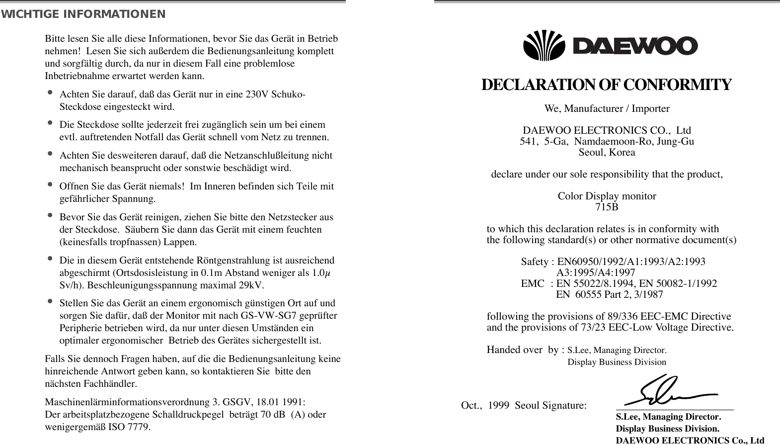 DECLARATION OF CONFORMITYWe, Manufacturer / Importer  DAEWOO ELECTRONICS CO.,  Ltd 541,  5-Ga,  Namdaemoon-Ro, Jung-Gu  Seoul, Korea  declare under our sole responsibility that the product, Color Display monitor 715Bto which this declaration relates is in conformity with the following standard(s) or other normative document(s) Safety : EN60950/1992/A1:1993/A2:1993 A3:1995/A4:1997EMC  : EN 55022/8.1994, EN 50082-1/1992EN  60555 Part 2, 3/1987following the provisions of 89/336 EEC-EMC Directive and the provisions of 73/23 EEC-Low Voltage Directive.  Handed over  by : S.Lee, Managing Director. Display Business Division  Oct.,  1999  Seoul Signature: S.Lee, Managing Director. Display Business Division.  DAEWOO ELECTRONICS Co., Ltd  WICHTIGE INFORMATIONENBitte lesen Sie alle diese Informationen, bevor Sie das GerŠt in Betriebnehmen!  Lesen Sie sich au§erdem die Bedienungsanleitung komplettund sorgfŠltig durch, da nur in diesem Fall eine problemloseInbetriebnahme erwartet werden kann. ¥Achten Sie darauf, da§ das GerŠt nur in eine 230V Schuko-Steckdose eingesteckt wird. ¥Die Steckdose sollte jederzeit frei zugŠnglich sein um bei einemevtl. auftretenden Notfall das GerŠt schnell vom Netz zu trennen. ¥Achten Sie desweiteren darauf, da§ die Netzanschlu§leitung nichtmechanisch beansprucht oder sonstwie beschŠdigt wird. ¥Offnen Sie das GerŠt niemals!  Im Inneren befinden sich Teile mitgefŠhrlicher Spannung. ¥Bevor Sie das GerŠt reinigen, ziehen Sie bitte den Netzstecker ausder Steckdose.  SŠubern Sie dann das GerŠt mit einem feuchten(keinesfalls tropfnassen) Lappen. ¥Die in diesem GerŠt entstehende Ršntgenstrahlung ist ausreichendabgeschirmt (Ortsdosisleistung in 0.1m Abstand weniger als 1.0µSv/h). Beschleunigungsspannung maximal 29kV. ¥Stellen Sie das GerŠt an einem ergonomisch gŸnstigen Ort auf undsorgen Sie dafŸr, da§ der Monitor mit nach GS-VW-SG7 geprŸfterPeripherie betrieben wird, da nur unter diesen UmstŠnden einoptimaler ergonomischer  Betrieb des GerŠtes sichergestellt ist. Falls Sie dennoch Fragen haben, auf die die Bedienungsanleitung keinehinreichende Antwort geben kann, so kontaktieren Sie  bitte dennŠchsten FachhŠndler. MaschinenlŠrminformationsverordnung 3. GSGV, 18.01 1991:Der arbeitsplatzbezogene Schalldruckpegel  betrŠgt 70 dB  (A) oderwenigergemŠ§ ISO 7779. 