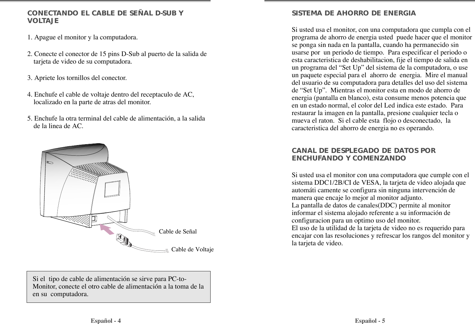 SISTEMA DE AHORRO DE ENERGIASi usted usa el monitor, con una computadora que cumpla con elprograma de ahorro de energia usted  puede hacer que el monitorse ponga sin nada en la pantalla, cuando ha permanecido sinusarse por  un periodo de tiempo.  Para especificar el periodo oesta caracteristica de deshabilitacion, fije el tiempo de salida enun programa del ÒSet UpÓ del sistema de la computadora, o useun paquete especial para el  ahorro de  energia.  Mire el manualdel usuario de su computadora para detalles del uso del sistemade ÒSet UpÓ.  Mientras el monitor esta en modo de ahorro deenergia (pantalla en blanco), esta consume menos potencia queen un estado normal, el color del Led indica este estado.  Pararestaurar la imagen en la pantalla, presione cualquier tecla omueva el raton.  Si el cable esta  flojo o desconectado,  lacaracteristica del ahorro de energia no es operando.CANAL DE DESPLEGADO DE DATOS PORENCHUFANDO Y COMENZANDOSi usted usa el monitor con una computadora que cumple con elsistema DDC1/2B/CI de VESA, la tarjeta de video alojada queautom‡ti camente se configura sin ninguna intervenci—n demanera que encaje lo mejor al monitor adjunto.La pantalla de datos de canales(DDC) permite al monitorinformar el sistema alojado referente a su informaci—n deconfiguracion para un optimo uso del monitor.El uso de la utilidad de la tarjeta de video no es requerido paraencajar con las resoluciones y refrescar los rangos del monitor yla tarjeta de video.CONECTANDO EL CABLE DE SEÑAL D-SUB YVOLTAJE 1. Apague el monitor y la computadora.2. Conecte el conector de 15 pins D-Sub al puerto de la salida detarjeta de video de su computadora.3. Apriete los tornillos del conector.4. Enchufe el cable de voltaje dentro del receptaculo de AC,localizado en la parte de atras del monitor.5. Enchufe la otra terminal del cable de alimentaci—n, a la salidade la linea de AC.Espa–ol - 4 Espa–ol - 5Si el  tipo de cable de alimentaci—n se sirve para PC-to-Monitor, conecte el otro cable de alimentaci—n a la toma de laen su  computadora.Cable de Se–alCable de Voltaje