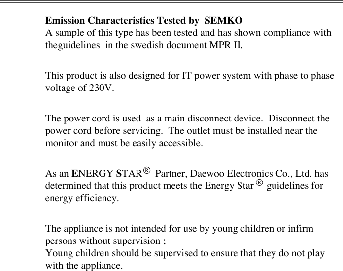 Emission Characteristics Tested by  SEMKOA sample of this type has been tested and has shown compliance withtheguidelines  in the swedish document MPR II.This product is also designed for IT power system with phase to phasevoltage of 230V. The power cord is used  as a main disconnect device.  Disconnect thepower cord before servicing.  The outlet must be installed near themonitor and must be easily accessible.As an ENERGY STAR     Partner, Daewoo Electronics Co., Ltd. hasdetermined that this product meets the Energy Star     guidelines forenergy efficiency.The appliance is not intended for use by young children or infirmpersons without supervision ;Young children should be supervised to ensure that they do not playwith the appliance.
