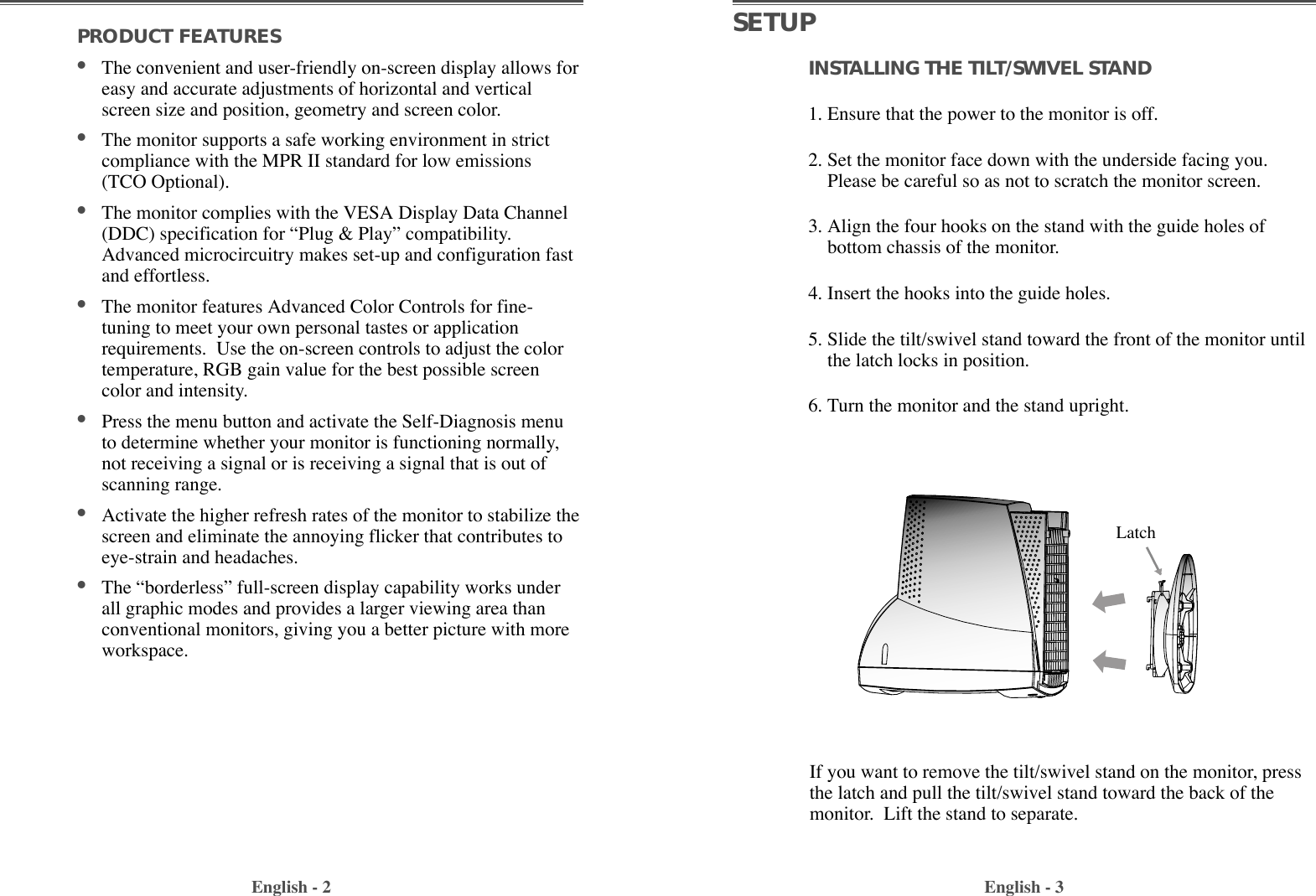 English - 3PRODUCT FEATURES                                        ¥The convenient and user-friendly on-screen display allows foreasy and accurate adjustments of horizontal and verticalscreen size and position, geometry and screen color. ¥The monitor supports a safe working environment in strictcompliance with the MPR II standard for low emissions(TCO Optional).¥The monitor complies with the VESA Display Data Channel(DDC) specification for ÒPlug &amp; PlayÓ compatibility.Advanced microcircuitry makes set-up and configuration fastand effortless. ¥The monitor features Advanced Color Controls for fine-tuning to meet your own personal tastes or applicationrequirements.  Use the on-screen controls to adjust the colortemperature, RGB gain value for the best possible screencolor and intensity.  ¥Press the menu button and activate the Self-Diagnosis menuto determine whether your monitor is functioning normally,not receiving a signal or is receiving a signal that is out ofscanning range.¥Activate the higher refresh rates of the monitor to stabilize thescreen and eliminate the annoying flicker that contributes toeye-strain and headaches.  ¥The ÒborderlessÓ full-screen display capability works underall graphic modes and provides a larger viewing area thanconventional monitors, giving you a better picture with moreworkspace. English - 2SETUPINSTALLING THE TILT/SWIVEL STAND1. Ensure that the power to the monitor is off. 2. Set the monitor face down with the underside facing you.Please be careful so as not to scratch the monitor screen. 3. Align the four hooks on the stand with the guide holes ofbottom chassis of the monitor.  4. Insert the hooks into the guide holes. 5. Slide the tilt/swivel stand toward the front of the monitor untilthe latch locks in position.  6. Turn the monitor and the stand upright.If you want to remove the tilt/swivel stand on the monitor, pressthe latch and pull the tilt/swivel stand toward the back of themonitor.  Lift the stand to separate.Latch