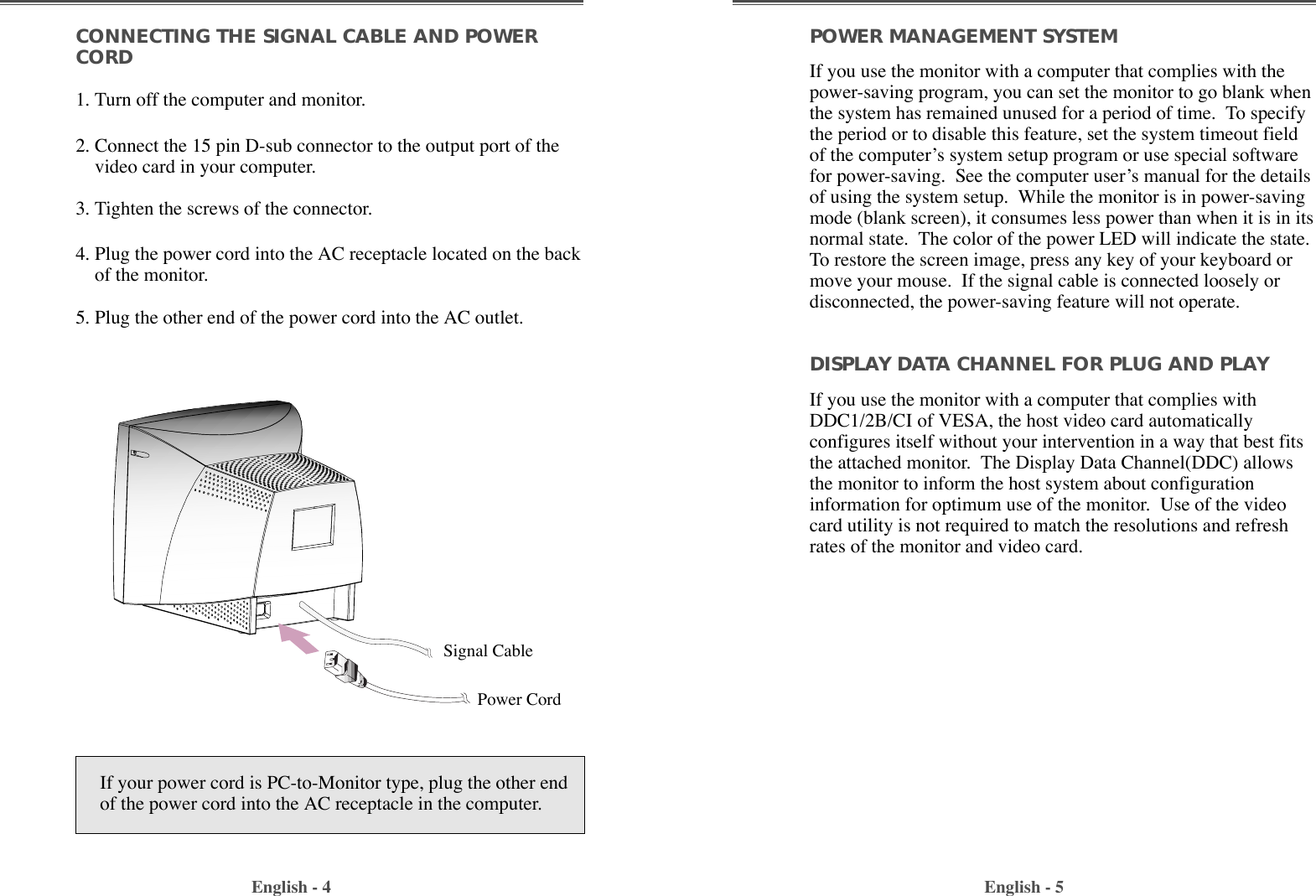 English - 4 English - 5POWER MANAGEMENT SYSTEMIf you use the monitor with a computer that complies with thepower-saving program, you can set the monitor to go blank whenthe system has remained unused for a period of time.  To specifythe period or to disable this feature, set the system timeout fieldof the computerÕs system setup program or use special softwarefor power-saving.  See the computer userÕs manual for the detailsof using the system setup.  While the monitor is in power-savingmode (blank screen), it consumes less power than when it is in itsnormal state.  The color of the power LED will indicate the state.To restore the screen image, press any key of your keyboard ormove your mouse.  If the signal cable is connected loosely ordisconnected, the power-saving feature will not operate.DISPLAY DATA CHANNEL FOR PLUG AND PLAYIf you use the monitor with a computer that complies withDDC1/2B/CI of VESA, the host video card automaticallyconfigures itself without your intervention in a way that best fitsthe attached monitor.  The Display Data Channel(DDC) allowsthe monitor to inform the host system about configurationinformation for optimum use of the monitor.  Use of the videocard utility is not required to match the resolutions and refreshrates of the monitor and video card.CONNECTING THE SIGNAL CABLE AND POWERCORD1. Turn off the computer and monitor.2. Connect the 15 pin D-sub connector to the output port of thevideo card in your computer.3. Tighten the screws of the connector.4. Plug the power cord into the AC receptacle located on the backof the monitor. 5. Plug the other end of the power cord into the AC outlet.If your power cord is PC-to-Monitor type, plug the other endof the power cord into the AC receptacle in the computer.Signal CablePower Cord