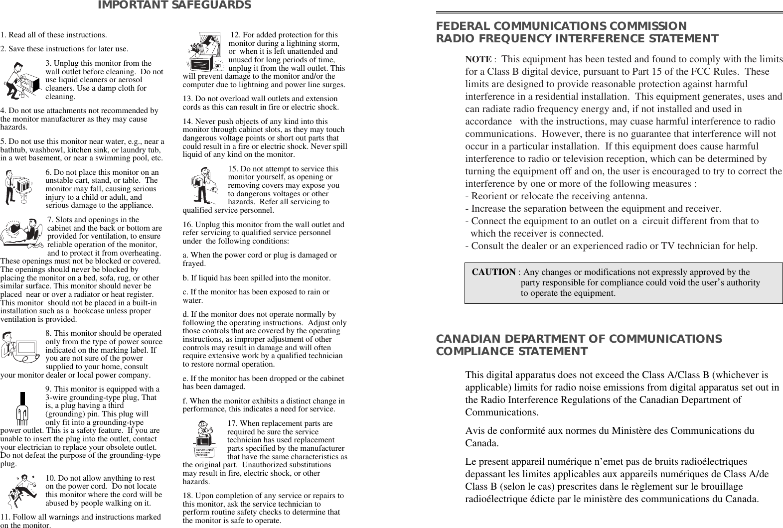 1. Read all of these instructions.2. Save these instructions for later use.3. Unplug this monitor from thewall outlet before cleaning.  Do notuse liquid cleaners or aerosolcleaners. Use a damp cloth forcleaning.4. Do not use attachments not recommended bythe monitor manufacturer as they may causehazards. 5. Do not use this monitor near water, e.g., near abathtub, washbowl, kitchen sink, or laundry tub,in a wet basement, or near a swimming pool, etc. 6. Do not place this monitor on anunstable cart, stand, or table.  Themonitor may fall, causing seriousinjury to a child or adult, andserious damage to the appliance. 7. Slots and openings in thecabinet and the back or bottom areprovided for ventilation, to ensurereliable operation of the monitor,and to protect it from overheating.These openings must not be blocked or covered.The openings should never be blocked byplacing the monitor on a bed, sofa, rug, or othersimilar surface. This monitor should never beplaced  near or over a radiator or heat register.This monitor  should not be placed in a built-ininstallation such as a  bookcase unless properventilation is provided.8. This monitor should be operatedonly from the type of power sourceindicated on the marking label. Ifyou are not sure of the powersupplied to your home, consultyour monitor dealer or local power company.9. This monitor is equipped with a3-wire grounding-type plug, Thatis, a plug having a third(grounding) pin. This plug willonly fit into a grounding-typepower outlet. This is a safety feature.  If you areunable to insert the plug into the outlet, contactyour electrician to replace your obsolete outlet.Do not defeat the purpose of the grounding-typeplug. 10. Do not allow anything to reston the power cord.  Do not locatethis monitor where the cord will beabused by people walking on it. 11. Follow all warnings and instructions markedon the monitor.  IMPORTANT SAFEGUARDS12. For added protection for thismonitor during a lightning storm,or  when it is left unattended andunused for long periods of time,unplug it from the wall outlet. Thiswill prevent damage to the monitor and/or thecomputer due to lightning and power line surges. 13. Do not overload wall outlets and extensioncords as this can result in fire or electric shock. 14. Never push objects of any kind into thismonitor through cabinet slots, as they may touchdangerous voltage points or short out parts thatcould result in a fire or electric shock. Never spillliquid of any kind on the monitor. 15. Do not attempt to service thismonitor yourself, as opening orremoving covers may expose youto dangerous voltages or otherhazards.  Refer all servicing toqualified service personnel. 16. Unplug this monitor from the wall outlet andrefer servicing to qualified service personnelunder  the following conditions: a. When the power cord or plug is damaged orfrayed. b. If liquid has been spilled into the monitor. c. If the monitor has been exposed to rain orwater. d. If the monitor does not operate normally byfollowing the operating instructions.  Adjust onlythose controls that are covered by the operatinginstructions, as improper adjustment of othercontrols may result in damage and will oftenrequire extensive work by a qualified technicianto restore normal operation. e. If the monitor has been dropped or the cabinethas been damaged. f. When the monitor exhibits a distinct change inperformance, this indicates a need for service. 17. When replacement parts arerequired be sure the servicetechnician has used replacementparts specified by the manufacturerthat have the same characteristics asthe original part.  Unauthorized substitutionsmay result in fire, electric shock, or otherhazards. 18. Upon completion of any service or repairs tothis monitor, ask the service technician toperform routine safety checks to determine thatthe monitor is safe to operate. FEDERAL COMMUNICATIONS COMMISSION RADIO FREQUENCY INTERFERENCE STATEMENTNOTE :  This equipment has been tested and found to comply with the limitsfor a Class B digital device, pursuant to Part 15 of the FCC Rules.  Theselimits are designed to provide reasonable protection against harmfulinterference in a residential installation.  This equipment generates, uses andcan radiate radio frequency energy and, if not installed and used inaccordance   with the instructions, may cuase harmful interference to radiocommunications.  However, there is no guarantee that interference will notoccur in a particular installation.  If this equipment does cause harmfulinterference to radio or television reception, which can be determined byturning the equipment off and on, the user is encouraged to try to correct theinterference by one or more of the following measures :  - Reorient or relocate the receiving antenna.  - Increase the separation between the equipment and receiver. - Connect the equipment to an outlet on a  circuit different from that to   which the receiver is connected. - Consult the dealer or an experienced radio or TV technician for help. CAUTION : Any changes or modifications not expressly approved by the  party responsible for compliance could void the user’s authorityto operate the equipment. CANADIAN DEPARTMENT OF COMMUNICATIONSCOMPLIANCE STATEMENTThis digital apparatus does not exceed the Class A/Class B (whichever isapplicable) limits for radio noise emissions from digital apparatus set out inthe Radio Interference Regulations of the Canadian Department ofCommunications.  Avis de conformité aux normes du Ministère des Communications duCanada.Le present appareil numérique n’emet pas de bruits radioélectriquesdepassant les limites applicables aux appareils numériques de Class A/deClass B (selon le cas) prescrites dans le règlement sur le brouillageradioélectrique édicte par le ministère des communications du Canada.  