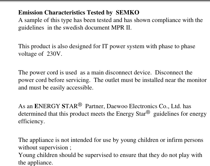 Emission Characteristics Tested by  SEMKOA sample of this type has been tested and has shown compliance with theguidelines  in the swedish document MPR II.This product is also designed for IT power system with phase to phasevoltage of  230V. The power cord is used  as a main disconnect device.  Disconnect thepower cord before servicing.  The outlet must be installed near the monitorand must be easily accessible.As an ENERGY STAR®Partner, Daewoo Electronics Co., Ltd. hasdetermined that this product meets the Energy Star®guidelines for energyefficiency.The appliance is not intended for use by young children or infirm personswithout supervision ;Young children should be supervised to ensure that they do not play withthe appliance.