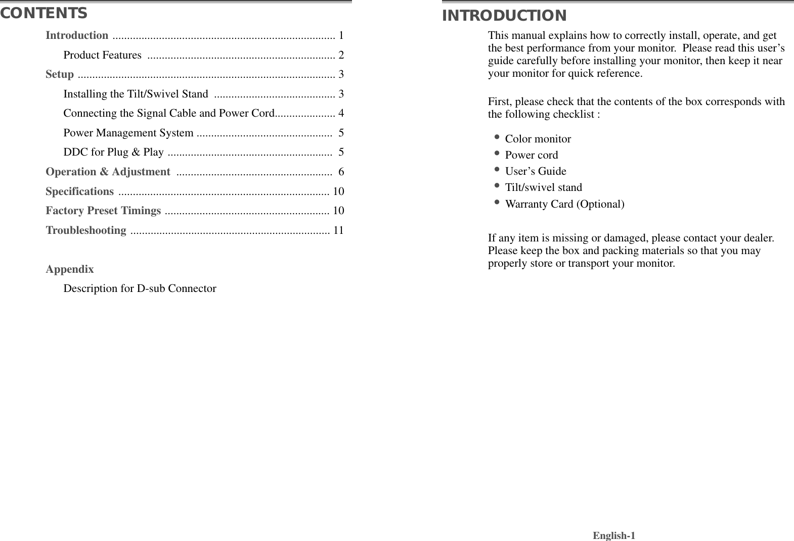 This manual explains how to correctly install, operate, and getthe best performance from your monitor.  Please read this user’sguide carefully before installing your monitor, then keep it nearyour monitor for quick reference. First, please check that the contents of the box corresponds withthe following checklist :•Color monitor •Power cord •User’s Guide •Tilt/swivel stand  •Warranty Card (Optional)If any item is missing or damaged, please contact your dealer.Please keep the box and packing materials so that you mayproperly store or transport your monitor.English-1CONTENTS INTRODUCTIONIntroduction ............................................................................. 1Product Features  ................................................................. 2Setup ......................................................................................... 3Installing the Tilt/Swivel Stand  .......................................... 3Connecting the Signal Cable and Power Cord..................... 4Power Management System ............................................... 5DDC for Plug &amp; Play ......................................................... 5Operation &amp; Adjustment  ...................................................... 6Specifications ......................................................................... 10Factory Preset Timings ......................................................... 10Troubleshooting ..................................................................... 11AppendixDescription for D-sub Connector