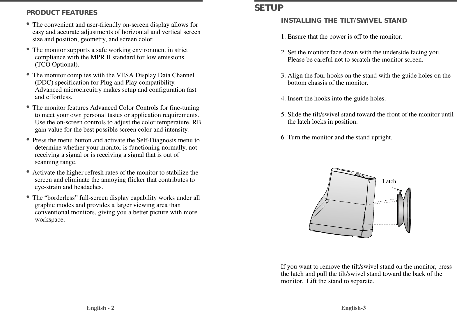 INSTALLING THE TILT/SWIVEL STAND1. Ensure that the power is off to the monitor. 2. Set the monitor face down with the underside facing you.Please be careful not to scratch the monitor screen. 3. Align the four hooks on the stand with the guide holes on thebottom chassis of the monitor.  4. Insert the hooks into the guide holes. 5. Slide the tilt/swivel stand toward the front of the monitor untilthe latch locks in position.  6. Turn the monitor and the stand upright.English-3PRODUCT FEATURES                                        •The convenient and user-friendly on-screen display allows foreasy and accurate adjustments of horizontal and vertical screensize and position, geometry, and screen color. •The monitor supports a safe working environment in strictcompliance with the MPR II standard for low emissions(TCO Optional).             •The monitor complies with the VESA Display Data Channel(DDC) specification for Plug and Play compatibility.Advanced microcircuitry makes setup and configuration fastand effortless. •The monitor features Advanced Color Controls for fine-tuningto meet your own personal tastes or application requirements.Use the on-screen controls to adjust the color temperature, RBgain value for the best possible screen color and intensity.  •Press the menu button and activate the Self-Diagnosis menu todetermine whether your monitor is functioning normally, notreceiving a signal or is receiving a signal that is out ofscanning range.•Activate the higher refresh rates of the monitor to stabilize thescreen and eliminate the annoying flicker that contributes toeye-strain and headaches.   •The “borderless” full-screen display capability works under allgraphic modes and provides a larger viewing area thanconventional monitors, giving you a better picture with moreworkspace. English - 2SETUPIf you want to remove the tilt/swivel stand on the monitor, pressthe latch and pull the tilt/swivel stand toward the back of themonitor.  Lift the stand to separate.Latch