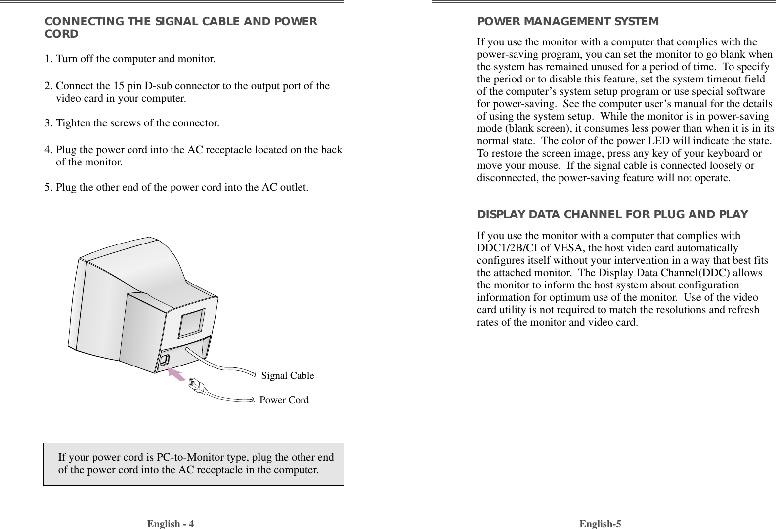 English-5POWER MANAGEMENT SYSTEMIf you use the monitor with a computer that complies with thepower-saving program, you can set the monitor to go blank whenthe system has remained unused for a period of time.  To specifythe period or to disable this feature, set the system timeout fieldof the computer’s system setup program or use special softwarefor power-saving.  See the computer user’s manual for the detailsof using the system setup.  While the monitor is in power-savingmode (blank screen), it consumes less power than when it is in itsnormal state.  The color of the power LED will indicate the state.To restore the screen image, press any key of your keyboard ormove your mouse.  If the signal cable is connected loosely ordisconnected, the power-saving feature will not operate.DISPLAY DATA CHANNEL FOR PLUG AND PLAYIf you use the monitor with a computer that complies withDDC1/2B/CI of VESA, the host video card automaticallyconfigures itself without your intervention in a way that best fitsthe attached monitor.  The Display Data Channel(DDC) allowsthe monitor to inform the host system about configurationinformation for optimum use of the monitor.  Use of the videocard utility is not required to match the resolutions and refreshrates of the monitor and video card.CONNECTING THE SIGNAL CABLE AND POWERCORD1. Turn off the computer and monitor.2. Connect the 15 pin D-sub connector to the output port of thevideo card in your computer.3. Tighten the screws of the connector.4. Plug the power cord into the AC receptacle located on the backof the monitor. 5. Plug the other end of the power cord into the AC outlet.English - 4If your power cord is PC-to-Monitor type, plug the other endof the power cord into the AC receptacle in the computer.Signal CablePower Cord