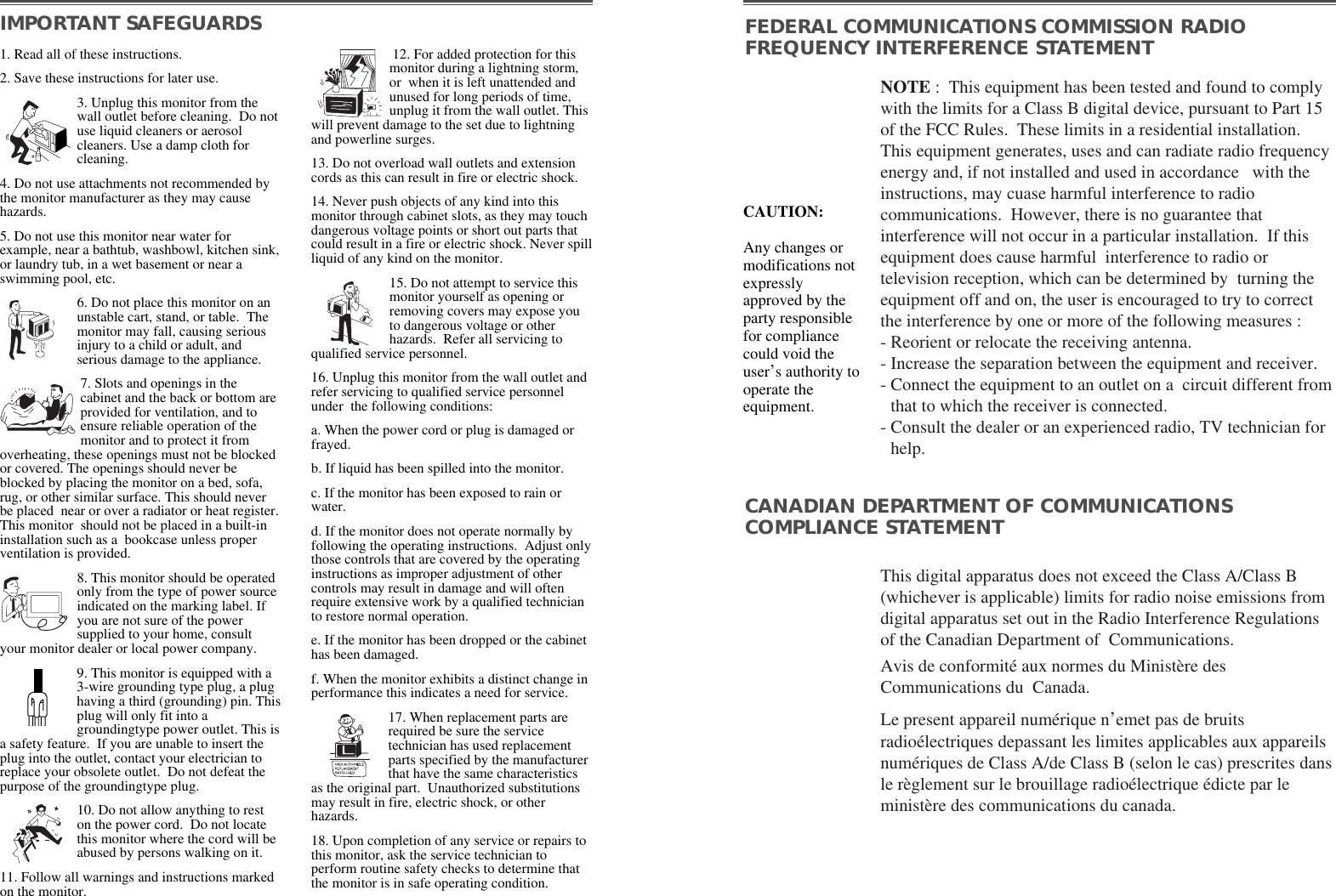 NOTE :  This equipment has been tested and found to complywith the limits for a Class B digital device, pursuant to Part 15of the FCC Rules.  These limits in a residential installation.This equipment generates, uses and can radiate radio frequencyenergy and, if not installed and used in accordance   with theinstructions, may cuase harmful interference to radiocommunications.  However, there is no guarantee thatinterference will not occur in a particular installation.  If thisequipment does cause harmful  interference to radio ortelevision reception, which can be determined by  turning theequipment off and on, the user is encouraged to try to correctthe interference by one or more of the following measures :  - Reorient or relocate the receiving antenna.  - Increase the separation between the equipment and receiver. - Connect the equipment to an outlet on a  circuit different fromthat to which the receiver is connected. - Consult the dealer or an experienced radio, TV technician forhelp. This digital apparatus does not exceed the Class A/Class B(whichever is applicable) limits for radio noise emissions fromdigital apparatus set out in the Radio Interference Regulationsof the Canadian Department of  Communications.  Avis de conformité aux normes du Ministère desCommunications du  Canada.Le present appareil numérique n’emet pas de bruitsradioélectriques depassant les limites applicables aux appareilsnumériques de Class A/de Class B (selon le cas) prescrites dansle règlement sur le brouillage radioélectrique édicte par leministère des communications du canada.  IMPORTANT SAFEGUARDS FEDERAL COMMUNICATIONS COMMISSION RADIOFREQUENCY INTERFERENCE STATEMENTCANADIAN DEPARTMENT OF COMMUNICATIONSCOMPLIANCE STATEMENT1. Read all of these instructions.2. Save these instructions for later use.3. Unplug this monitor from thewall outlet before cleaning.  Do notuse liquid cleaners or aerosolcleaners. Use a damp cloth forcleaning.4. Do not use attachments not recommended bythe monitor manufacturer as they may causehazards. 5. Do not use this monitor near water forexample, near a bathtub, washbowl, kitchen sink,or laundry tub, in a wet basement or near aswimming pool, etc. 6. Do not place this monitor on anunstable cart, stand, or table.  Themonitor may fall, causing seriousinjury to a child or adult, andserious damage to the appliance. 7. Slots and openings in thecabinet and the back or bottom areprovided for ventilation, and toensure reliable operation of themonitor and to protect it fromoverheating, these openings must not be blockedor covered. The openings should never beblocked by placing the monitor on a bed, sofa,rug, or other similar surface. This should neverbe placed  near or over a radiator or heat register.This monitor  should not be placed in a built-ininstallation such as a  bookcase unless properventilation is provided.8. This monitor should be operatedonly from the type of power sourceindicated on the marking label. Ifyou are not sure of the powersupplied to your home, consultyour monitor dealer or local power company.9. This monitor is equipped with a3-wire grounding type plug, a plughaving a third (grounding) pin. Thisplug will only fit into agroundingtype power outlet. This isa safety feature.  If you are unable to insert theplug into the outlet, contact your electrician toreplace your obsolete outlet.  Do not defeat thepurpose of the groundingtype plug. 10. Do not allow anything to reston the power cord.  Do not locatethis monitor where the cord will beabused by persons walking on it. 11. Follow all warnings and instructions markedon the monitor.  12. For added protection for thismonitor during a lightning storm,or  when it is left unattended andunused for long periods of time,unplug it from the wall outlet. Thiswill prevent damage to the set due to lightningand powerline surges. 13. Do not overload wall outlets and extensioncords as this can result in fire or electric shock. 14. Never push objects of any kind into thismonitor through cabinet slots, as they may touchdangerous voltage points or short out parts thatcould result in a fire or electric shock. Never spillliquid of any kind on the monitor. 15. Do not attempt to service thismonitor yourself as opening orremoving covers may expose youto dangerous voltage or otherhazards.  Refer all servicing toqualified service personnel. 16. Unplug this monitor from the wall outlet andrefer servicing to qualified service personnelunder  the following conditions: a. When the power cord or plug is damaged orfrayed. b. If liquid has been spilled into the monitor. c. If the monitor has been exposed to rain orwater. d. If the monitor does not operate normally byfollowing the operating instructions.  Adjust onlythose controls that are covered by the operatinginstructions as improper adjustment of othercontrols may result in damage and will oftenrequire extensive work by a qualified technicianto restore normal operation. e. If the monitor has been dropped or the cabinethas been damaged. f. When the monitor exhibits a distinct change inperformance this indicates a need for service. 17. When replacement parts arerequired be sure the servicetechnician has used replacementparts specified by the manufacturerthat have the same characteristicsas the original part.  Unauthorized substitutionsmay result in fire, electric shock, or otherhazards. 18. Upon completion of any service or repairs tothis monitor, ask the service technician toperform routine safety checks to determine thatthe monitor is in safe operating condition. CAUTION:Any changes ormodifications notexpresslyapproved by theparty responsiblefor compliancecould void theuser’s authority tooperate theequipment. 