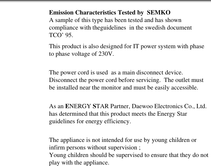 Emission Characteristics Tested by  SEMKOA sample of this type has been tested and has showncompliance with theguidelines  in the swedish documentTCO’ 95.This product is also designed for IT power system with phaseto phase voltage of 230V. The power cord is used  as a main disconnect device.Disconnect the power cord before servicing.  The outlet mustbe installed near the monitor and must be easily accessible.As an ENERGY STAR Partner, Daewoo Electronics Co., Ltd.has determined that this product meets the Energy Starguidelines for energy efficiency.The appliance is not intended for use by young children orinfirm persons without supervision ;Young children should be supervised to ensure that they do notplay with the appliance.