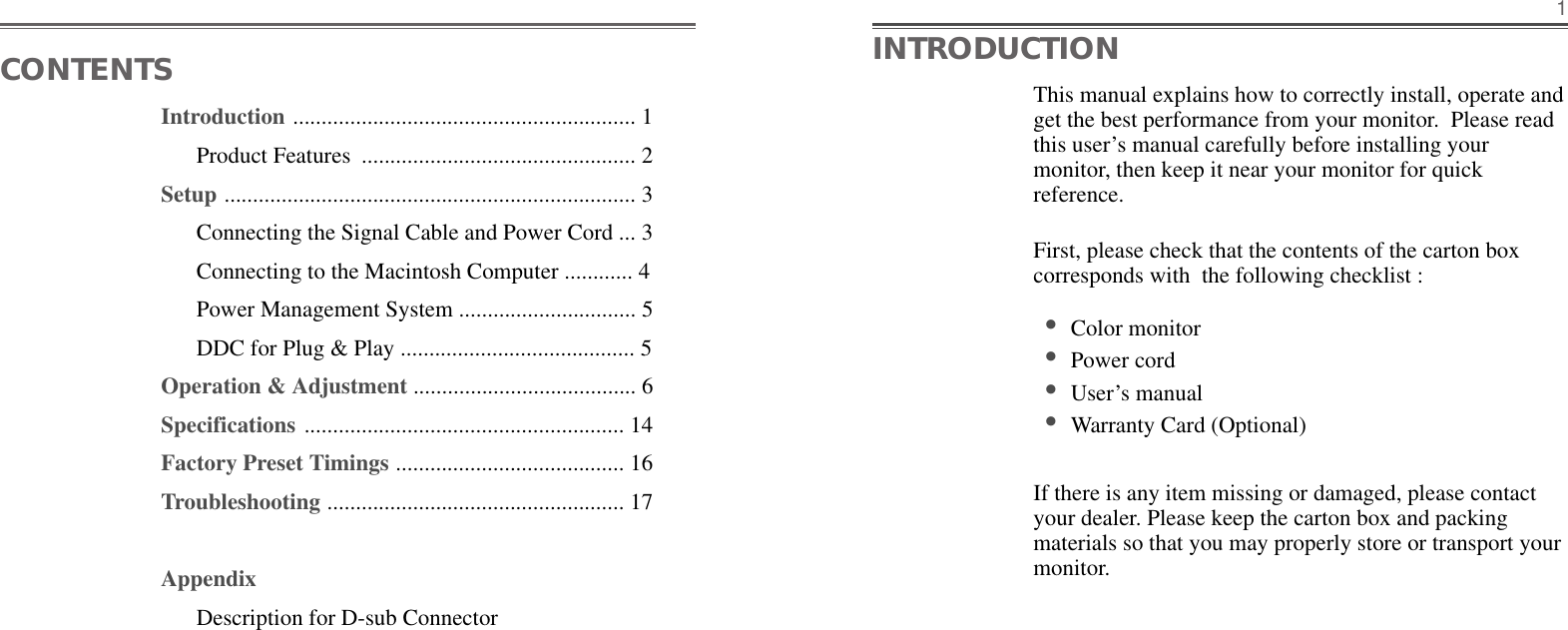 Introduction ............................................................ 1Product Features  ................................................ 2Setup ........................................................................ 3Connecting the Signal Cable and Power Cord ... 3Connecting to the Macintosh Computer ............ 4Power Management System ............................... 5DDC for Plug &amp; Play ......................................... 5Operation &amp; Adjustment ....................................... 6Specifications ........................................................ 14Factory Preset Timings ........................................ 16Troubleshooting .................................................... 17AppendixDescription for D-sub ConnectorThis manual explains how to correctly install, operate andget the best performance from your monitor.  Please readthis user’s manual carefully before installing yourmonitor, then keep it near your monitor for quickreference. First, please check that the contents of the carton boxcorresponds with  the following checklist : •Color monitor •Power cord •User’s manual •Warranty Card (Optional)If there is any item missing or damaged, please contactyour dealer. Please keep the carton box and packingmaterials so that you may properly store or transport yourmonitor.1CONTENTS INTRODUCTION