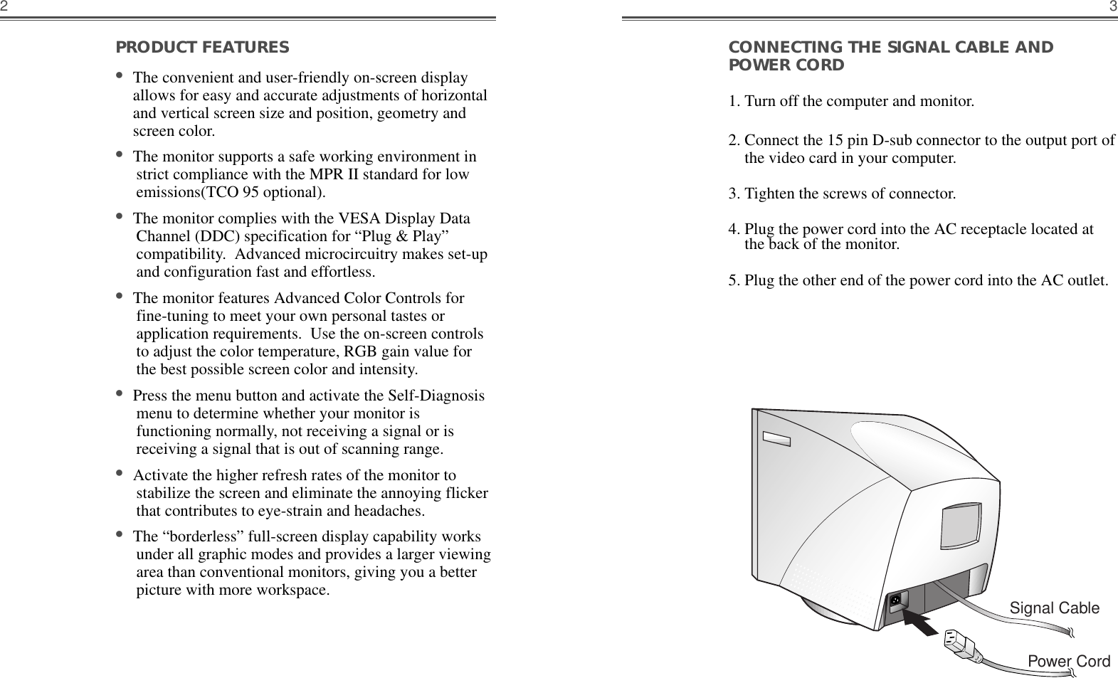 3CONNECTING THE SIGNAL CABLE ANDPOWER CORD1. Turn off the computer and monitor.2. Connect the 15 pin D-sub connector to the output port ofthe video card in your computer.3. Tighten the screws of connector.4. Plug the power cord into the AC receptacle located atthe back of the monitor. 5. Plug the other end of the power cord into the AC outlet.Signal CablePower CordPRODUCT FEATURES                                        •The convenient and user-friendly on-screen displayallows for easy and accurate adjustments of horizontaland vertical screen size and position, geometry andscreen color. •The monitor supports a safe working environment instrict compliance with the MPR II standard for lowemissions(TCO 95 optional).•The monitor complies with the VESA Display DataChannel (DDC) specification for “Plug &amp; Play”compatibility.  Advanced microcircuitry makes set-upand configuration fast and effortless. •The monitor features Advanced Color Controls forfine-tuning to meet your own personal tastes orapplication requirements.  Use the on-screen controlsto adjust the color temperature, RGB gain value forthe best possible screen color and intensity.  •Press the menu button and activate the Self-Diagnosismenu to determine whether your monitor isfunctioning normally, not receiving a signal or isreceiving a signal that is out of scanning range.•Activate the higher refresh rates of the monitor tostabilize the screen and eliminate the annoying flickerthat contributes to eye-strain and headaches.  •The “borderless” full-screen display capability worksunder all graphic modes and provides a larger viewingarea than conventional monitors, giving you a betterpicture with more workspace. 2