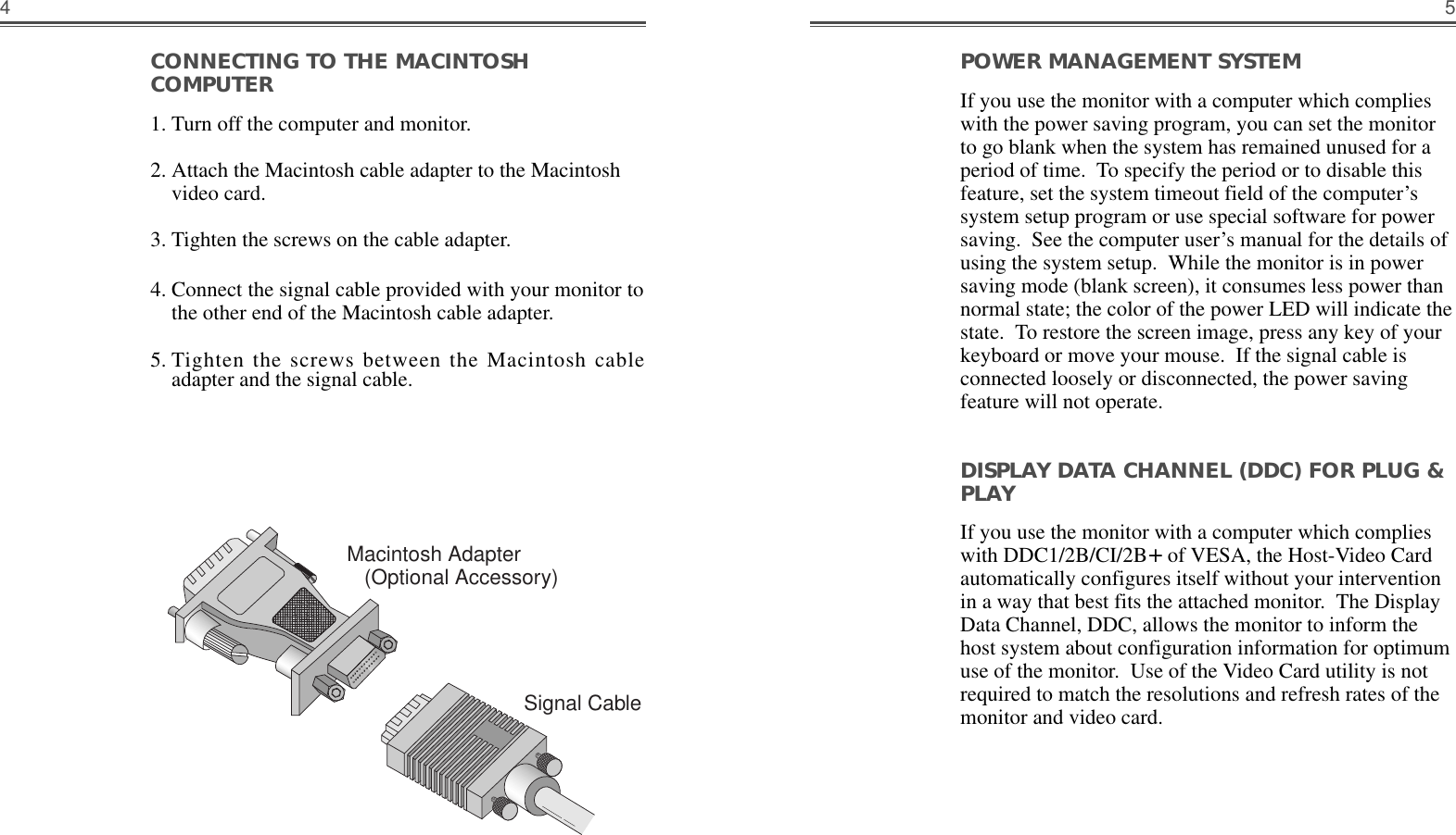 54POWER MANAGEMENT SYSTEM                    If you use the monitor with a computer which complieswith the power saving program, you can set the monitorto go blank when the system has remained unused for aperiod of time.  To specify the period or to disable thisfeature, set the system timeout field of the computer’ssystem setup program or use special software for powersaving.  See the computer user’s manual for the details ofusing the system setup.  While the monitor is in powersaving mode (blank screen), it consumes less power thannormal state; the color of the power LED will indicate thestate.  To restore the screen image, press any key of yourkeyboard or move your mouse.  If the signal cable isconnected loosely or disconnected, the power savingfeature will not operate.DISPLAY DATA CHANNEL (DDC) FOR PLUG &amp;PLAYIf you use the monitor with a computer which complieswith DDC1/2B/CI/2B+of VESA, the Host-Video Cardautomatically configures itself without your interventionin a way that best fits the attached monitor.  The DisplayData Channel, DDC, allows the monitor to inform thehost system about configuration information for optimumuse of the monitor.  Use of the Video Card utility is notrequired to match the resolutions and refresh rates of themonitor and video card.CONNECTING TO THE MACINTOSHCOMPUTER                                                      1. Turn off the computer and monitor. 2. Attach the Macintosh cable adapter to the Macintoshvideo card. 3. Tighten the screws on the cable adapter. 4. Connect the signal cable provided with your monitor tothe other end of the Macintosh cable adapter.  5. Tighten the screws between the Macintosh cableadapter and the signal cable.Macintosh Adapter(Optional Accessory)Signal Cable