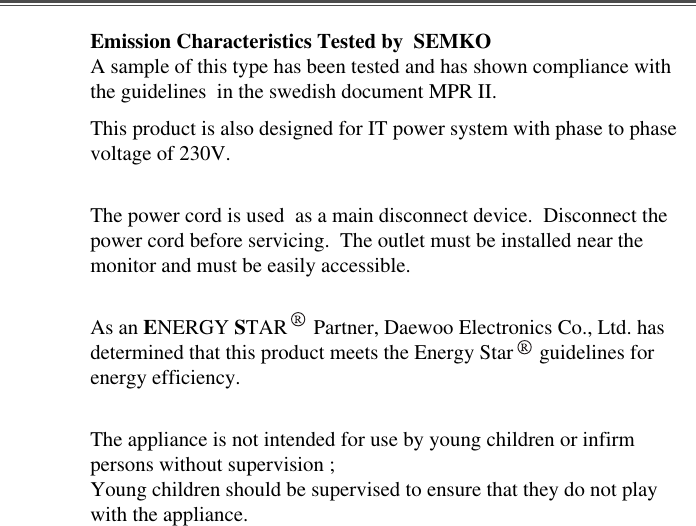 Emission Characteristics Tested by  SEMKOA sample of this type has been tested and has shown compliance withthe guidelines  in the swedish document MPR II.This product is also designed for IT power system with phase to phasevoltage of 230V. The power cord is used  as a main disconnect device.  Disconnect thepower cord before servicing.  The outlet must be installed near themonitor and must be easily accessible.As an ENERGY STAR     Partner, Daewoo Electronics Co., Ltd. hasdetermined that this product meets the Energy Star     guidelines forenergy efficiency.The appliance is not intended for use by young children or infirmpersons without supervision ;Young children should be supervised to ensure that they do not playwith the appliance.