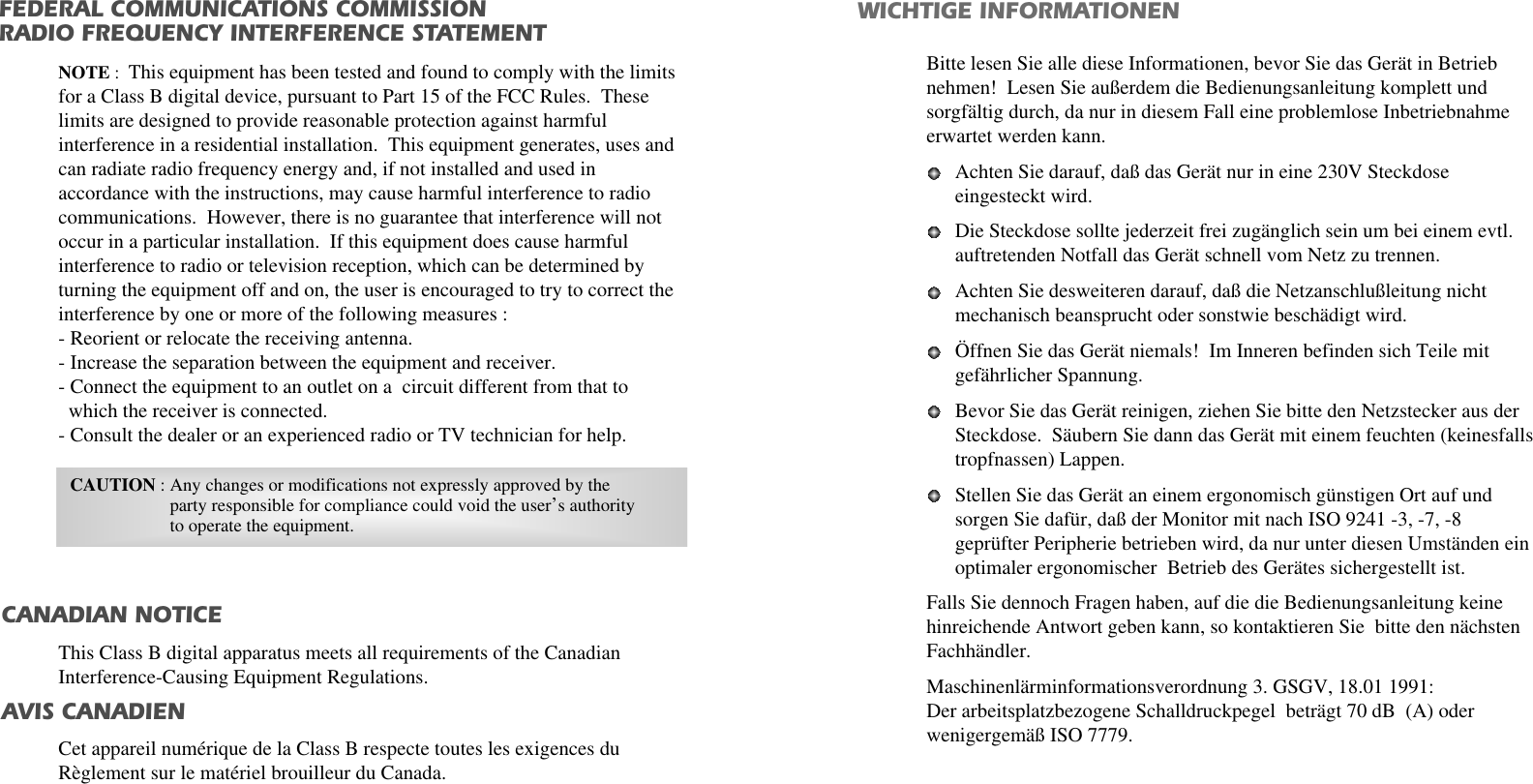 WICHTIGE INFORMATIONENBitte lesen Sie alle diese Informationen, bevor Sie das Gerät in Betriebnehmen!  Lesen Sie außerdem die Bedienungsanleitung komplett undsorgfältig durch, da nur in diesem Fall eine problemlose Inbetriebnahmeerwartet werden kann. Achten Sie darauf, daß das Gerät nur in eine 230V Steckdoseeingesteckt wird. Die Steckdose sollte jederzeit frei zugänglich sein um bei einem evtl.auftretenden Notfall das Gerät schnell vom Netz zu trennen. Achten Sie desweiteren darauf, daß die Netzanschlußleitung nichtmechanisch beansprucht oder sonstwie beschädigt wird. Öffnen Sie das Gerät niemals!  Im Inneren befinden sich Teile mitgefährlicher Spannung. Bevor Sie das Gerät reinigen, ziehen Sie bitte den Netzstecker aus derSteckdose.  Säubern Sie dann das Gerät mit einem feuchten (keinesfallstropfnassen) Lappen. Stellen Sie das Gerät an einem ergonomisch günstigen Ort auf undsorgen Sie dafür, daß der Monitor mit nach ISO 9241 -3, -7, -8geprüfter Peripherie betrieben wird, da nur unter diesen Umständen einoptimaler ergonomischer  Betrieb des Gerätes sichergestellt ist. Falls Sie dennoch Fragen haben, auf die die Bedienungsanleitung keinehinreichende Antwort geben kann, so kontaktieren Sie  bitte den nächstenFachhändler. Maschinenlärminformationsverordnung 3. GSGV, 18.01 1991:Der arbeitsplatzbezogene Schalldruckpegel  beträgt 70 dB  (A) oderwenigergemäß ISO 7779. FEDERAL COMMUNICATIONS COMMISSION RADIO FREQUENCY INTERFERENCE STATEMENTNOTE :  This equipment has been tested and found to comply with the limitsfor a Class B digital device, pursuant to Part 15 of the FCC Rules.  Theselimits are designed to provide reasonable protection against harmfulinterference in a residential installation.  This equipment generates, uses andcan radiate radio frequency energy and, if not installed and used inaccordance with the instructions, may cause harmful interference to radiocommunications.  However, there is no guarantee that interference will notoccur in a particular installation.  If this equipment does cause harmfulinterference to radio or television reception, which can be determined byturning the equipment off and on, the user is encouraged to try to correct theinterference by one or more of the following measures :  - Reorient or relocate the receiving antenna.  - Increase the separation between the equipment and receiver. - Connect the equipment to an outlet on a  circuit different from that to   which the receiver is connected. - Consult the dealer or an experienced radio or TV technician for help. CAUTION : Any changes or modifications not expressly approved by the  party responsible for compliance could void the user’s authorityto operate the equipment. CANADIAN NOTICEAVIS CANADIENThis Class B digital apparatus meets all requirements of the CanadianInterference-Causing Equipment Regulations.  Cet appareil numérique de la Class B respecte toutes les exigences duRèglement sur le matériel brouilleur du Canada.
