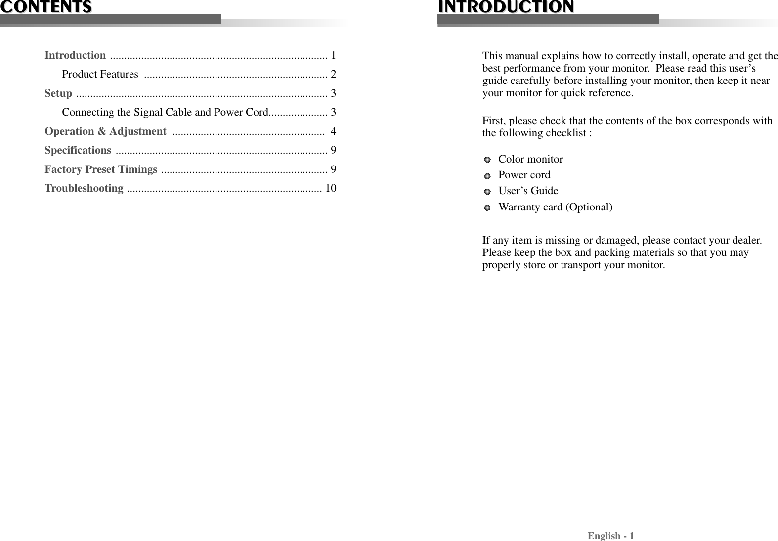 English - 1INTRODUCTIONINTRODUCTIONThis manual explains how to correctly install, operate and get thebest performance from your monitor.  Please read this user’sguide carefully before installing your monitor, then keep it nearyour monitor for quick reference. First, please check that the contents of the box corresponds withthe following checklist : Color monitor Power cord User’s Guide Warranty card (Optional) If any item is missing or damaged, please contact your dealer.Please keep the box and packing materials so that you mayproperly store or transport your monitor.CONTENTSCONTENTSIntroduction ............................................................................. 1Product Features  ................................................................. 2Setup ......................................................................................... 3Connecting the Signal Cable and Power Cord..................... 3Operation &amp; Adjustment  ...................................................... 4Specifications ........................................................................... 9Factory Preset Timings ........................................................... 9Troubleshooting ..................................................................... 10
