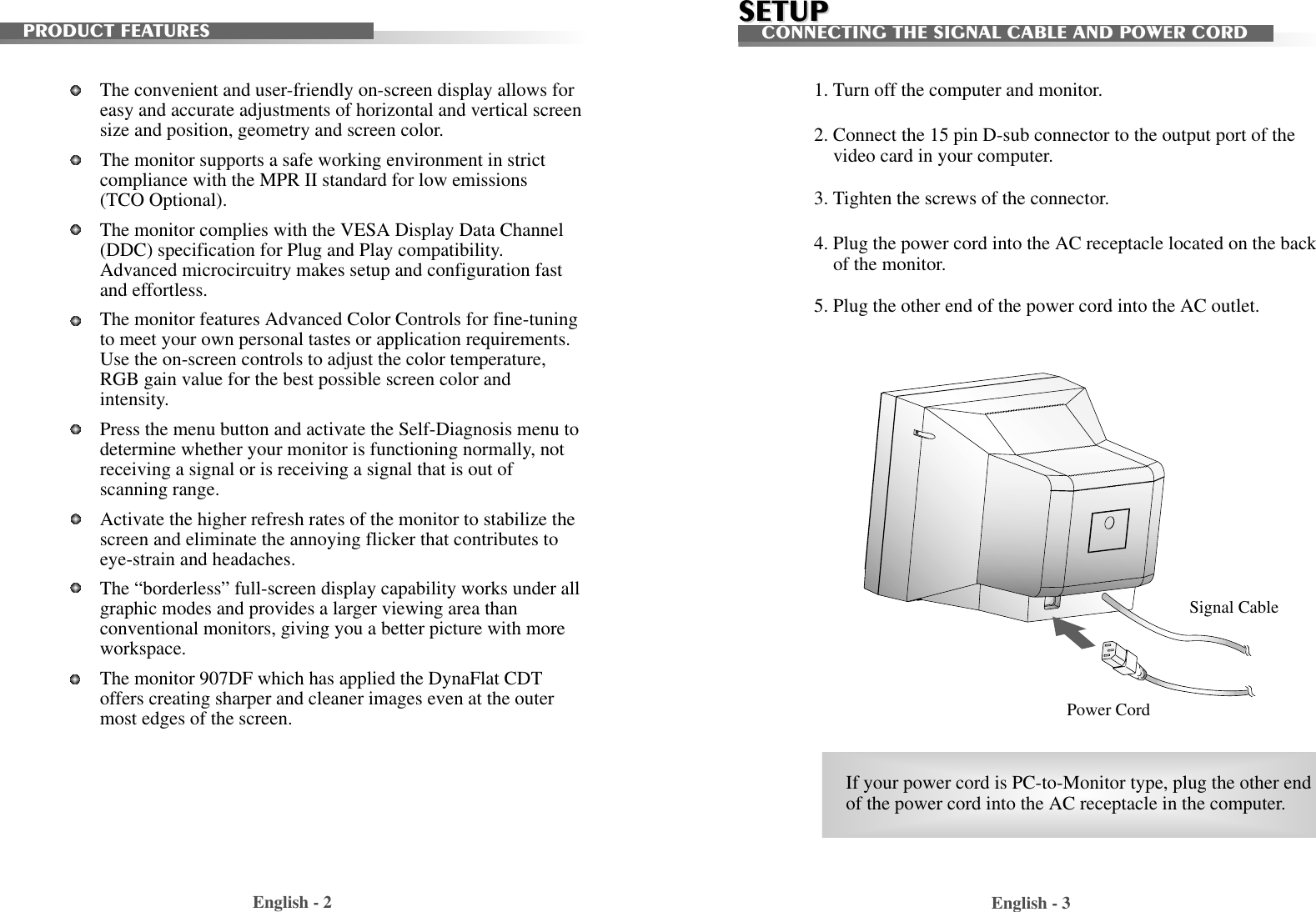 English - 2 English - 3PRODUCT FEATURESSignal CablePower Cord1. Turn off the computer and monitor.2. Connect the 15 pin D-sub connector to the output port of thevideo card in your computer.3. Tighten the screws of the connector.4. Plug the power cord into the AC receptacle located on the backof the monitor. 5. Plug the other end of the power cord into the AC outlet.The convenient and user-friendly on-screen display allows foreasy and accurate adjustments of horizontal and vertical screensize and position, geometry and screen color. The monitor supports a safe working environment in strictcompliance with the MPR II standard for low emissions(TCO Optional).The monitor complies with the VESA Display Data Channel(DDC) specification for Plug and Play compatibility.Advanced microcircuitry makes setup and configuration fastand effortless. The monitor features Advanced Color Controls for fine-tuningto meet your own personal tastes or application requirements.Use the on-screen controls to adjust the color temperature,RGB gain value for the best possible screen color andintensity.  Press the menu button and activate the Self-Diagnosis menu todetermine whether your monitor is functioning normally, notreceiving a signal or is receiving a signal that is out ofscanning range.Activate the higher refresh rates of the monitor to stabilize thescreen and eliminate the annoying flicker that contributes toeye-strain and headaches.  The “borderless” full-screen display capability works under allgraphic modes and provides a larger viewing area thanconventional monitors, giving you a better picture with moreworkspace.The monitor 907DF which has applied the DynaFlat CDToffers creating sharper and cleaner images even at the outermost edges of the screen.SETUPSETUPCONNECTING THE SIGNAL CABLE AND POWER CORDIf your power cord is PC-to-Monitor type, plug the other endof the power cord into the AC receptacle in the computer.