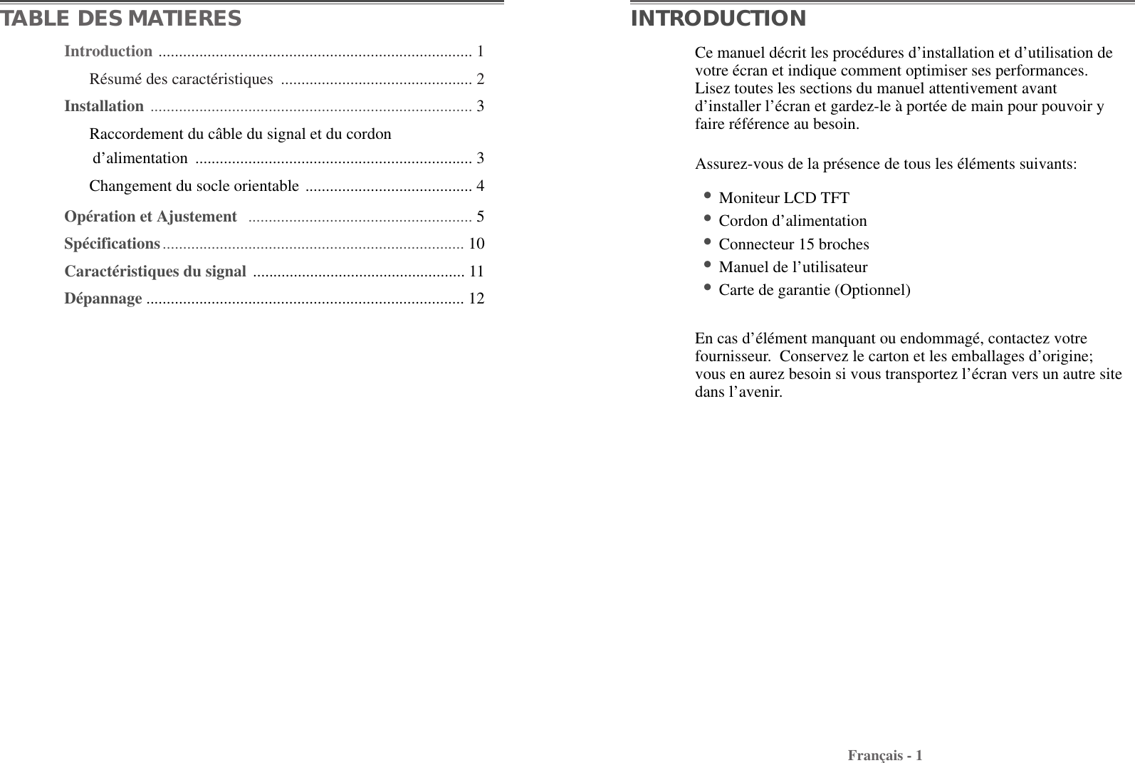 Introduction ............................................................................. 1Résumé des caractéristiques  ............................................... 2Installation ............................................................................... 3Raccordement du câble du signal et du cordon  d’alimentation .................................................................... 3Changement du socle orientable ......................................... 4Opération et Ajustement  ....................................................... 5Spécifications.......................................................................... 10Caractéristiques du signal .................................................... 11Dépannage .............................................................................. 12TABLE DES MATIERESFrançais - 1Ce manuel décrit les procédures d’installation et d’utilisation devotre écran et indique comment optimiser ses performances.Lisez toutes les sections du manuel attentivement avantd’installer l’écran et gardez-le à portée de main pour pouvoir yfaire référence au besoin. Assurez-vous de la présence de tous les éléments suivants: •Moniteur LCD TFT •Cordon d’alimentation •Connecteur 15 broches•Manuel de l’utilisateur•Carte de garantie (Optionnel) En cas d’élément manquant ou endommagé, contactez votrefournisseur.  Conservez le carton et les emballages d’origine;vous en aurez besoin si vous transportez l’écran vers un autre sitedans l’avenir.INTRODUCTION