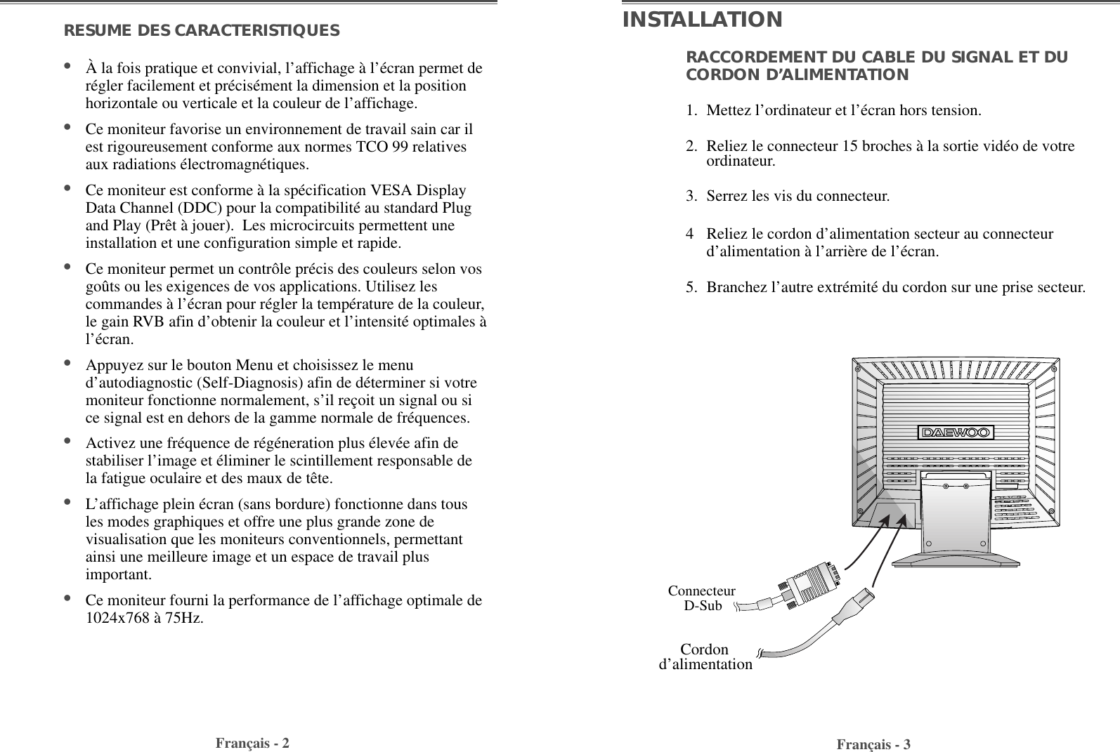 Français - 2RESUME DES CARACTERISTIQUES                              •À la fois pratique et convivial, l’affichage à l’écran permet derégler facilement et précisément la dimension et la positionhorizontale ou verticale et la couleur de l’affichage. •Ce moniteur favorise un environnement de travail sain car ilest rigoureusement conforme aux normes TCO 99 relativesaux radiations électromagnétiques.•Ce moniteur est conforme à la spécification VESA DisplayData Channel (DDC) pour la compatibilité au standard Plugand Play (Prêt à jouer).  Les microcircuits permettent uneinstallation et une configuration simple et rapide.  •Ce moniteur permet un contrôle précis des couleurs selon vosgoûts ou les exigences de vos applications. Utilisez lescommandes à l’écran pour régler la température de la couleur,le gain RVB afin d’obtenir la couleur et l’intensité optimales àl’écran.   •Appuyez sur le bouton Menu et choisissez le menud’autodiagnostic (Self-Diagnosis) afin de déterminer si votremoniteur fonctionne normalement, s’il reçoit un signal ou sice signal est en dehors de la gamme normale de fréquences.•Activez une fréquence de régéneration plus élevée afin destabiliser l’image et éliminer le scintillement responsable dela fatigue oculaire et des maux de tête.  •L’affichage plein écran (sans bordure) fonctionne dans tousles modes graphiques et offre une plus grande zone devisualisation que les moniteurs conventionnels, permettantainsi une meilleure image et un espace de travail plusimportant. •Ce moniteur fourni la performance de l’affichage optimale de1024x768 à 75Hz.Français - 3RACCORDEMENT DU CABLE DU SIGNAL ET DUCORDON D’ALIMENTATION 1. Mettez l’ordinateur et l’écran hors tension.2. Reliez le connecteur 15 broches à la sortie vidéo de votreordinateur.3. Serrez les vis du connecteur.4 Reliez le cordon d’alimentation secteur au connecteurd’alimentation à l’arrière de l’écran.5. Branchez l’autre extrémité du cordon sur une prise secteur.INSTALLATIONConnecteurD-SubCordond’alimentation