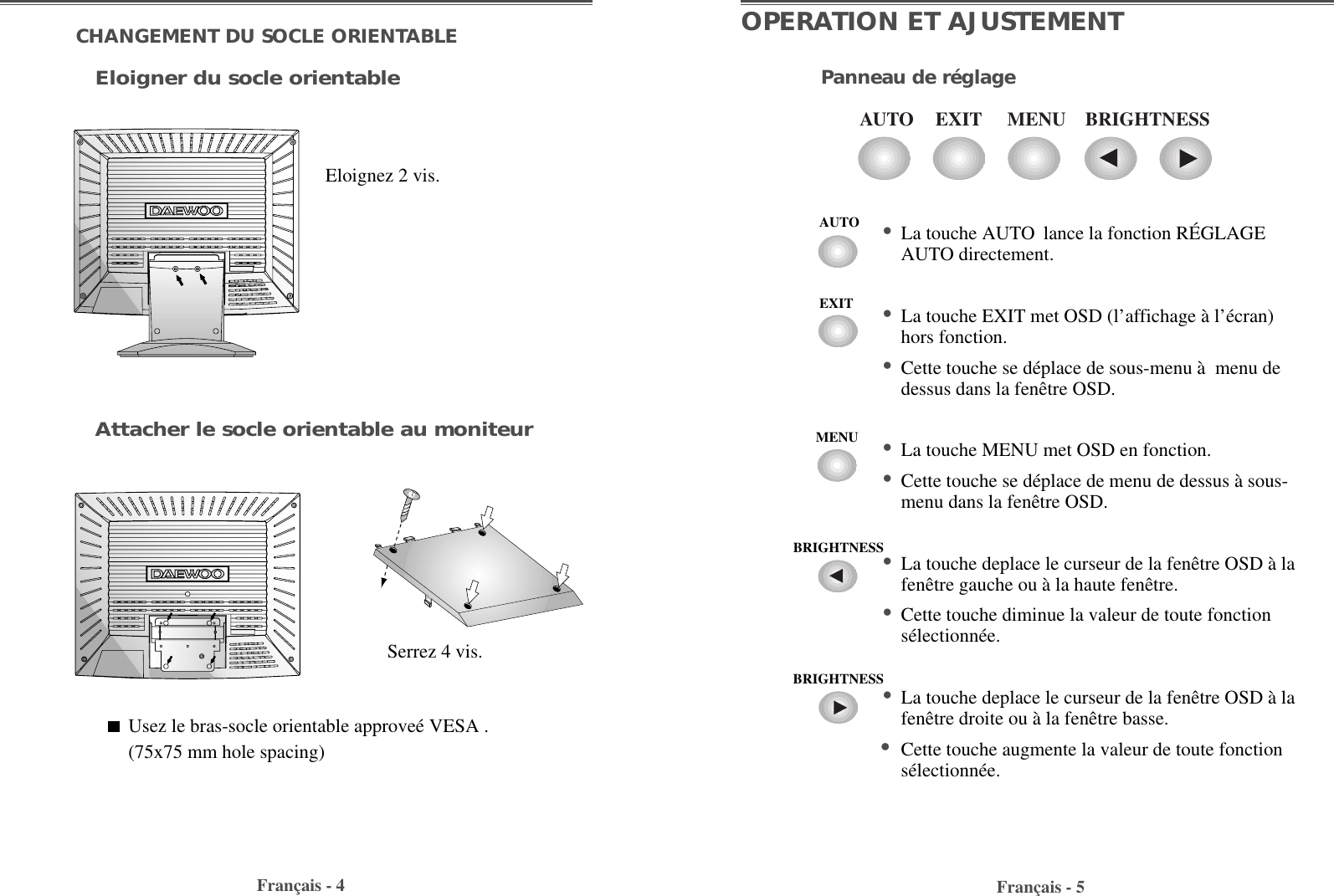 Français - 5OPERATION ET AJUSTEMENTPanneau de réglageFrançais - 4CHANGEMENT DU SOCLE ORIENTABLEEloigner du socle orientableAttacher le socle orientable au moniteurEloignez 2 vis.Serrez 4 vis.Usez le bras-socle orientable approveé VESA .(75x75 mm hole spacing)EXITAUTO MENU BRIGHTNESS• La touche AUTO lance la fonction RÉGLAGEAUTO directement.• La touche EXIT met OSD (l’affichage à l’écran)hors fonction.• Cette touche se déplace de sous-menu à  menu dedessus dans la fenêtre OSD.• La touche MENU met OSD en fonction.• Cette touche se déplace de menu de dessus à sous-menu dans la fenêtre OSD.• La touche deplace le curseur de la fenêtre OSD à lafenêtre gauche ou à la haute fenêtre.• Cette touche diminue la valeur de toute fonctionsélectionnée.• La touche deplace le curseur de la fenêtre OSD à lafenêtre droite ou à la fenêtre basse.•Cette touche augmente la valeur de toute fonctionsélectionnée.AUTOEXITMENUBRIGHTNESSBRIGHTNESS