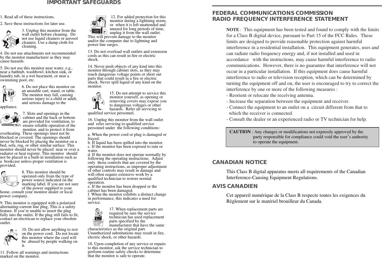 1. Read all of these instructions.2. Save these instructions for later use.3. Unplug this monitor from thewall outlet before cleaning.  Donot use liquid cleaners or aerosolcleaners. Use a damp cloth forcleaning.4. Do not use attachments not recommendedby the monitor manufacturer as they maycause hazards. 5. Do not use this monitor near water, e.g.,near a bathtub, washbowl, kitchen sink, orlaundry tub, in a wet basement, or near aswimming pool, etc. 6. Do not place this monitor onan unstable cart, stand, or table.The monitor may fall, causingserious injury to a child or adult,and serious damage to theappliance. 7. Slots and openings in thecabinet and the back or bottomare provided for ventilation, toensure reliable operation of themonitor, and to protect it fromoverheating. These openings must not beblocked or covered. The openings shouldnever be blocked by placing the monitor on abed, sofa, rug, or other similar surface. Thismonitor should never be placed  near or over aradiator or heat register. This monitor  shouldnot be placed in a built-in installation such asa  bookcase unless proper ventilation isprovided.8. This monitor should beoperated only from the type ofpower source indicated on themarking label. If you are not sureof the power supplied to yourhome, consult your monitor dealer or localpower company.9. This monitor is equipped with a polarizedalternating-current line plug, This is a safetyfeature. If you’re unable to insert the plugfully into the outlet. If the plug still fails to fit,contact an electrican to replace your obsoleteoutlet.10. Do not allow anything to reston the power cord.  Do not locatethis monitor where the cord willbe  abused by people walking onit. 11. Follow all warnings and instructionsmarked on the monitor.  IMPORTANT SAFEGUARDS12. For added protection for thismonitor during a lightning storm,or  when it is left unattended andunused for long periods of time,unplug it from the wall outlet.This will prevent damage to the monitorand/or the computer due to lightning andpower line surges. 13. Do not overload wall outlets and extensioncords as this can result in fire or electricshock. 14. Never push objects of any kind into thismonitor through cabinet slots, as they maytouch dangerous voltage points or short outparts that could result in a fire or electricshock. Never spill liquid of any kind on themonitor. 15. Do not attempt to service thismonitor yourself, as opening orremoving covers may expose youto dangerous voltages or otherhazards.  Refer all servicing toqualified service personnel. 16. Unplug this monitor from the wall outletand  refer servicing to qualified servicepersonnel under  the following conditions: a. When the power cord or plug is damaged orfrayed.b. If liquid has been spilled into the monitor.c. If the monitor has been exposed to rain orwater.d. If the monitor does not operate normally byfollowing the operating instructions.  Adjustonly  those controls that are covered by theoperating instructions, as improper adjustmentof other controls may result in damage andwill often require extensive work by aqualified technician to restore normaloperation.e. If the monitor has been dropped or thecabinet has been damaged.f. When the monitor exhibits a distinct changein performance, this indicates a need forservice. 17. When replacement parts arerequired be sure the servicetechnician has used replacementparts specified by themanufacturer that have the samecharacteristics as the original part.Unauthorized substitutions may result in fire,electric shock, or other hazards. 18. Upon completion of any service or repairsto this monitor, ask the service technician toperform routine safety checks to determinethat the monitor is safe to operate. FEDERAL COMMUNICATIONS COMMISSION RADIO FREQUENCY INTERFERENCE STATEMENTNOTE :  This equipment has been tested and found to comply with the limitsfor a Class B digital device, pursuant to Part 15 of the FCC Rules.  Theselimits are designed to provide reasonable protection against harmfulinterference in a residential installation.  This equipment generates, uses andcan radiate radio frequency energy and, if not installed and used inaccordance   with the instructions, may cuase harmful interference to radiocommunications.  However, there is no guarantee that interference will notoccur in a particular installation.  If this equipment does cause harmfulinterference to radio or television reception, which can be determined byturning the equipment off and on, the user is encouraged to try to correct theinterference by one or more of the following measures :  - Reorient or relocate the receiving antenna.  - Increase the separation between the equipment and receiver. - Connect the equipment to an outlet on a  circuit different from that to   which the receiver is connected. - Consult the dealer or an experienced radio or TV technician for help. CAUTION : Any changes or modifications not expressly approved by the  party responsible for compliance could void the user’s authorityto operate the equipment. CANADIAN NOTICEAVIS CANADIENThis Class B digital apparatus meets all requirements of the CanadianInterference-Causing Equipment Regulations.  Cet appareil numérique de la Class B respecte toutes les exigences duRèglement sur le matériel brouilleur du Canada.