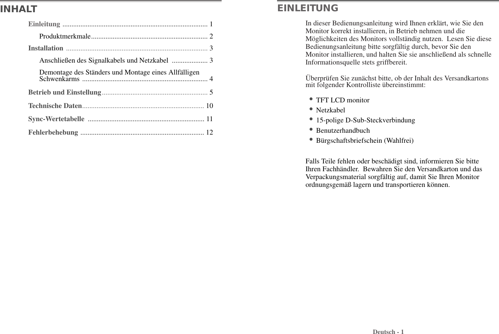 Deutsch - 1In dieser Bedienungsanleitung wird Ihnen erklärt, wie Sie denMonitor korrekt installieren, in Betrieb nehmen und dieMöglichkeiten des Monitors vollständig nutzen.  Lesen Sie dieseBedienungsanleitung bitte sorgfältig durch, bevor Sie denMonitor installieren, und halten Sie sie anschließend als schnelleInformationsquelle stets griffbereit. Überprüfen Sie zunächst bitte, ob der Inhalt des Versandkartonsmit folgender Kontrolliste übereinstimmt:•TFT LCD monitor •Netzkabel •15-polige D-Sub-Steckverbindung•Benutzerhandbuch•Bürgschaftsbriefschein (Wahlfrei)Falls Teile fehlen oder beschädigt sind, informieren Sie bitteIhren Fachhändler.  Bewahren Sie den Versandkarton und dasVerpackungsmaterial sorgfältig auf, damit Sie Ihren Monitorordnungsgemäß lagern und transportieren können.EINLEITUNGEinleitung ................................................................................. 1Produktmerkmale................................................................. 2Installation ............................................................................... 3Anschließen des Signalkabels und Netzkabel  .................... 3Demontage des Ständers und Montage eines AllfälligenSchwenkarms ...................................................................... 4Betrieb und Einstellung........................................................... 5Technische Daten.................................................................... 10Sync-Wertetabelle ................................................................. 11Fehlerbehebung ..................................................................... 12INHALT