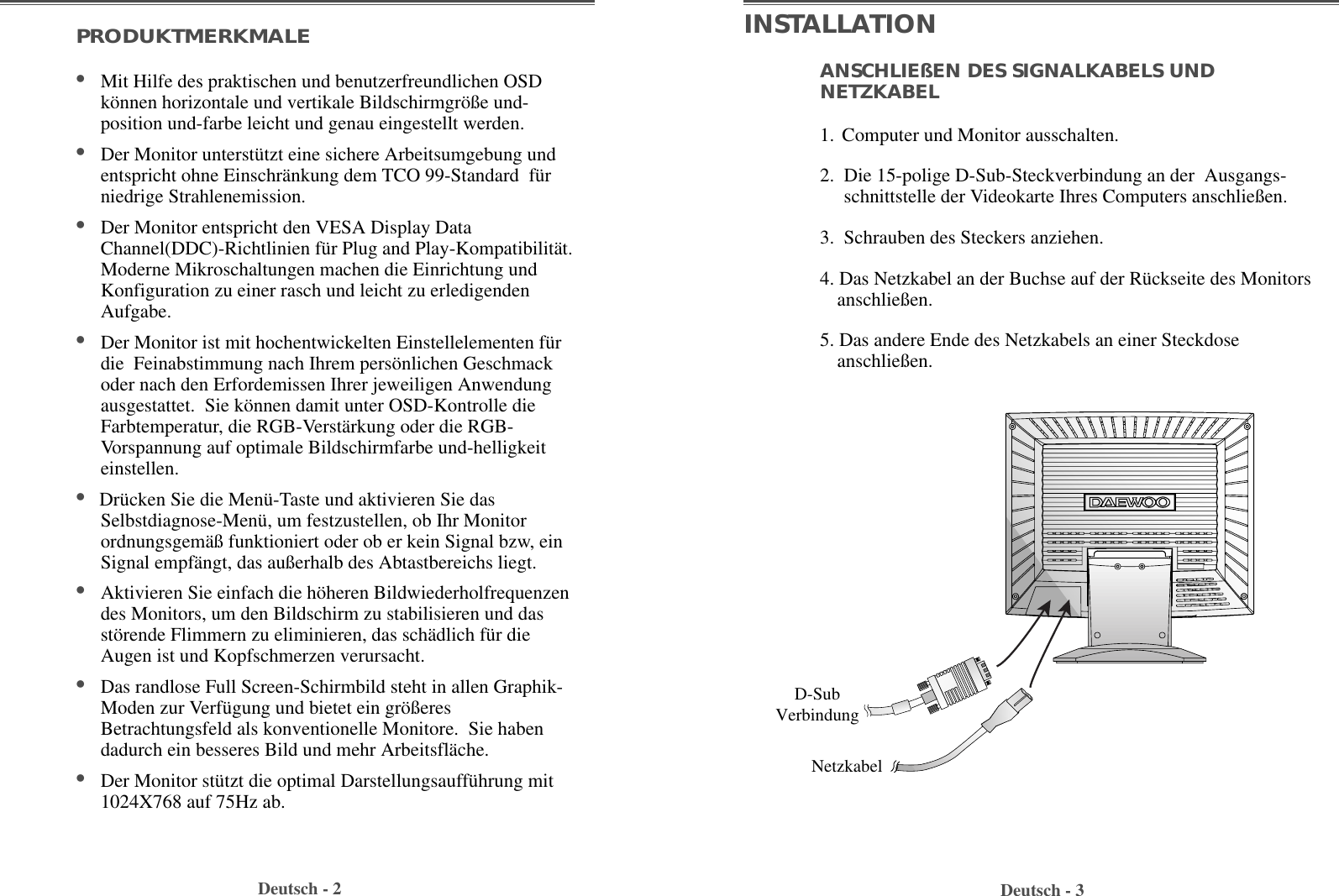 Deutsch - 3Deutsch - 2ANSCHLIEßEN DES SIGNALKABELS UNDNETZKABEL   1. Computer und Monitor ausschalten.2.  Die 15-polige D-Sub-Steckverbindung an der  Ausgangs-schnittstelle der Videokarte Ihres Computers anschließen.  3.  Schrauben des Steckers anziehen.  4. Das Netzkabel an der Buchse auf der Rückseite des Monitorsanschließen.5. Das andere Ende des Netzkabels an einer Steckdoseanschließen. PRODUKTMERKMALE•Mit Hilfe des praktischen und benutzerfreundlichen OSDkönnen horizontale und vertikale Bildschirmgröße und-position und-farbe leicht und genau eingestellt werden.•Der Monitor unterstützt eine sichere Arbeitsumgebung undentspricht ohne Einschränkung dem TCO 99-Standard  fürniedrige Strahlenemission. •Der Monitor entspricht den VESA Display DataChannel(DDC)-Richtlinien für Plug and Play-Kompatibilität.Moderne Mikroschaltungen machen die Einrichtung undKonfiguration zu einer rasch und leicht zu erledigendenAufgabe. •Der Monitor ist mit hochentwickelten Einstellelementen fürdie  Feinabstimmung nach Ihrem persönlichen Geschmackoder nach den Erfordemissen Ihrer jeweiligen Anwendungausgestattet.  Sie können damit unter OSD-Kontrolle dieFarbtemperatur, die RGB-Verstärkung oder die RGB-Vorspannung auf optimale Bildschirmfarbe und-helligkeiteinstellen.  •Drücken Sie die Menü-Taste und aktivieren Sie dasSelbstdiagnose-Menü, um festzustellen, ob Ihr Monitorordnungsgemäß funktioniert oder ob er kein Signal bzw, einSignal empfängt, das außerhalb des Abtastbereichs liegt.•Aktivieren Sie einfach die höheren Bildwiederholfrequenzendes Monitors, um den Bildschirm zu stabilisieren und dasstörende Flimmern zu eliminieren, das schädlich für dieAugen ist und Kopfschmerzen verursacht.  •Das randlose Full Screen-Schirmbild steht in allen Graphik-Moden zur Verfügung und bietet ein größeresBetrachtungsfeld als konventionelle Monitore.  Sie habendadurch ein besseres Bild und mehr Arbeitsfläche. •Der Monitor stützt die optimal Darstellungsaufführung mit1024X768 auf 75Hz ab. INSTALLATIOND-SubVerbindungNetzkabel