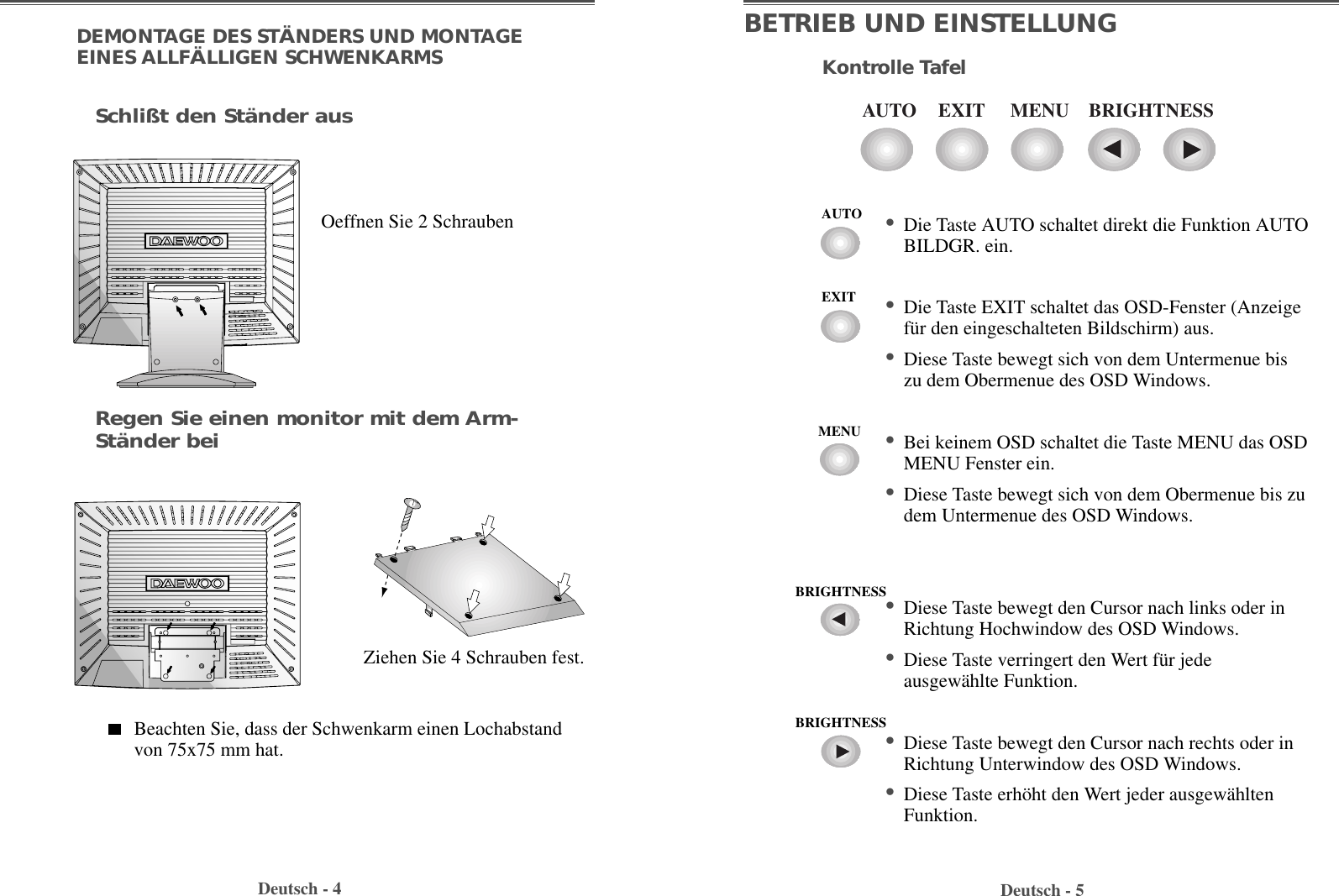 Deutsch - 5BETRIEB UND EINSTELLUNGKontrolle TafelDeutsch - 4DEMONTAGE DES STÄNDERS UND MONTAGEEINES ALLFÄLLIGEN SCHWENKARMSOeffnen Sie 2 SchraubenZiehen Sie 4 Schrauben fest.Beachten Sie, dass der Schwenkarm einen Lochabstandvon 75x75 mm hat.Regen Sie einen monitor mit dem Arm-Ständer beiSchlißt den Ständer ausEXITAUTO MENU BRIGHTNESS• Die Taste AUTO schaltet direkt die Funktion AUTOBILDGR. ein.• Die Taste EXIT schaltet das OSD-Fenster (Anzeigefür den eingeschalteten Bildschirm) aus.• Diese Taste bewegt sich von dem Untermenue biszu dem Obermenue des OSD Windows.• Bei keinem OSD schaltet die Taste MENU das OSDMENU Fenster ein.  • Diese Taste bewegt sich von dem Obermenue bis zudem Untermenue des OSD Windows.• Diese Taste bewegt den Cursor nach links oder inRichtung Hochwindow des OSD Windows.• Diese Taste verringert den Wert für jedeausgewählte Funktion.• Diese Taste bewegt den Cursor nach rechts oder inRichtung Unterwindow des OSD Windows.• Diese Taste erhöht den Wert jeder ausgewähltenFunktion.AUTOEXITMENUBRIGHTNESSBRIGHTNESS