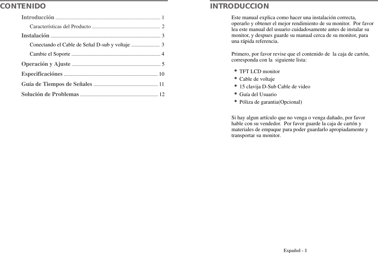 Introducción ..................................................................................... 1Características del Producto ....................................................... 2Instalación ......................................................................................... 3Conectando el Cable de Señal D-sub y voltaje ....................... 3Cambie el Soporte ........................................................................ 4Operación y Ajuste ........................................................................ 5Especificaciónes ............................................................................ 10Guía de Tiempos de Señales .................................................... 11Solución de Problemas ............................................................... 12Este manual explica como hacer una instalación correcta,operarlo y obtener el mejor rendimiento de su monitor.  Por favorlea este manual del usuario cuidadosamente antes de instalar sumonitor, y despues guarde su manual cerca de su monitor, parauna rápida referencia.Primero, por favor revise que el contenido de  la caja de cartón,corresponda con la  siguiente lista:•TFT LCD monitor •Cable de voltaje•15 clavija D-Sub Cable de video•Guía del Usuario•Póliza de garantia(Opcional)Si hay algun artículo que no venga o venga dañado, por favorhable con su vendedor.  Por favor guarde la caja de cartón ymateriales de empaque para poder guardarlo apropiadamente ytransportar su monitor.Español - 1CONTENIDO INTRODUCCION