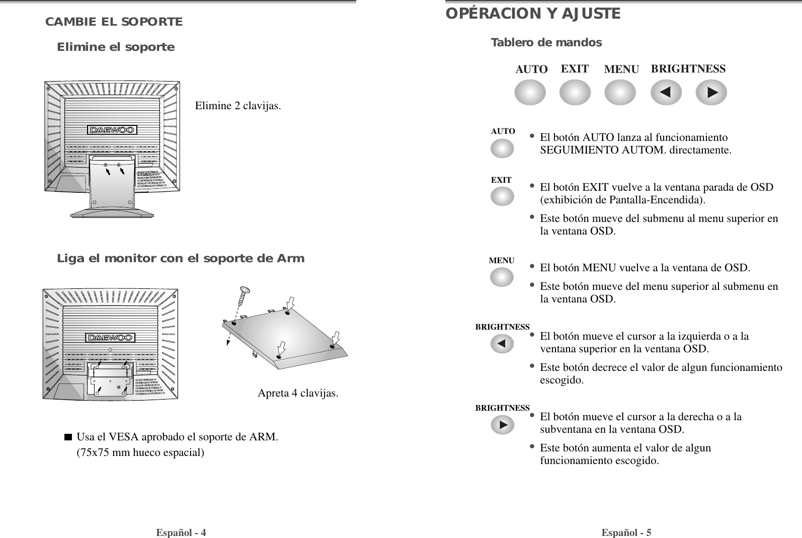 Español - 5OPÉRACION Y AJUSTETablero de mandosEspañol - 4CAMBIE EL SOPORTEElimine el soporteLiga el monitor con el soporte de ArmElimine 2 clavijas.Apreta 4 clavijas.Usa el VESA aprobado el soporte de ARM.(75x75 mm hueco espacial)EXITAUTO MENU BRIGHTNESS• El botón AUTO lanza al funcionamientoSEGUIMIENTO AUTOM. directamente.• El botón EXIT vuelve a la ventana parada de OSD(exhibición de Pantalla-Encendida).• Este botón mueve del submenu al menu superior enla ventana OSD.  • El botón MENU vuelve a la ventana de OSD.• Este botón mueve del menu superior al submenu enla ventana OSD.  • El botón mueve el cursor a la izquierda o a laventana superior en la ventana OSD.• Este botón decrece el valor de algun funcionamientoescogido.• El botón mueve el cursor a la derecha o a lasubventana en la ventana OSD.• Este botón aumenta el valor de algunfuncionamiento escogido.AUTOEXITMENUBRIGHTNESSBRIGHTNESS