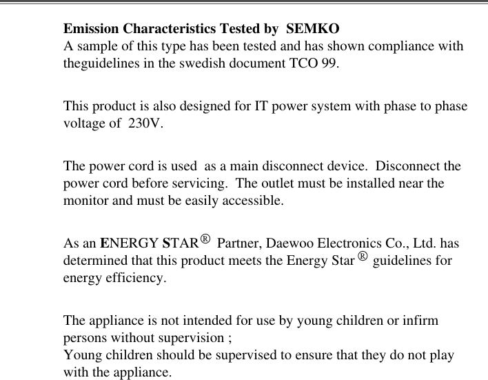 Emission Characteristics Tested by  SEMKOA sample of this type has been tested and has shown compliance withtheguidelines in the swedish document TCO 99.This product is also designed for IT power system with phase to phasevoltage of  230V. The power cord is used  as a main disconnect device.  Disconnect thepower cord before servicing.  The outlet must be installed near themonitor and must be easily accessible.As an ENERGY STAR     Partner, Daewoo Electronics Co., Ltd. hasdetermined that this product meets the Energy Star     guidelines forenergy efficiency.The appliance is not intended for use by young children or infirmpersons without supervision ;Young children should be supervised to ensure that they do not playwith the appliance.