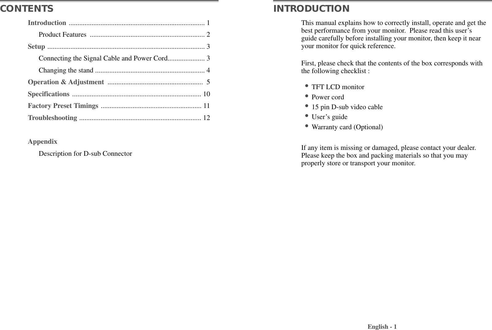 Introduction ............................................................................. 1Product Features  ................................................................. 2Setup ......................................................................................... 3Connecting the Signal Cable and Power Cord..................... 3Changing the stand .............................................................. 4Operation &amp; Adjustment  ...................................................... 5Specifications ......................................................................... 10Factory Preset Timings ......................................................... 11Troubleshooting ..................................................................... 12AppendixDescription for D-sub ConnectorThis manual explains how to correctly install, operate and get thebest performance from your monitor.  Please read this user’sguide carefully before installing your monitor, then keep it nearyour monitor for quick reference. First, please check that the contents of the box corresponds withthe following checklist : •TFT LCD monitor •Power cord•15 pin D-sub video cable•User’s guide •Warranty card (Optional)If any item is missing or damaged, please contact your dealer.Please keep the box and packing materials so that you mayproperly store or transport your monitor.English - 1CONTENTS INTRODUCTION