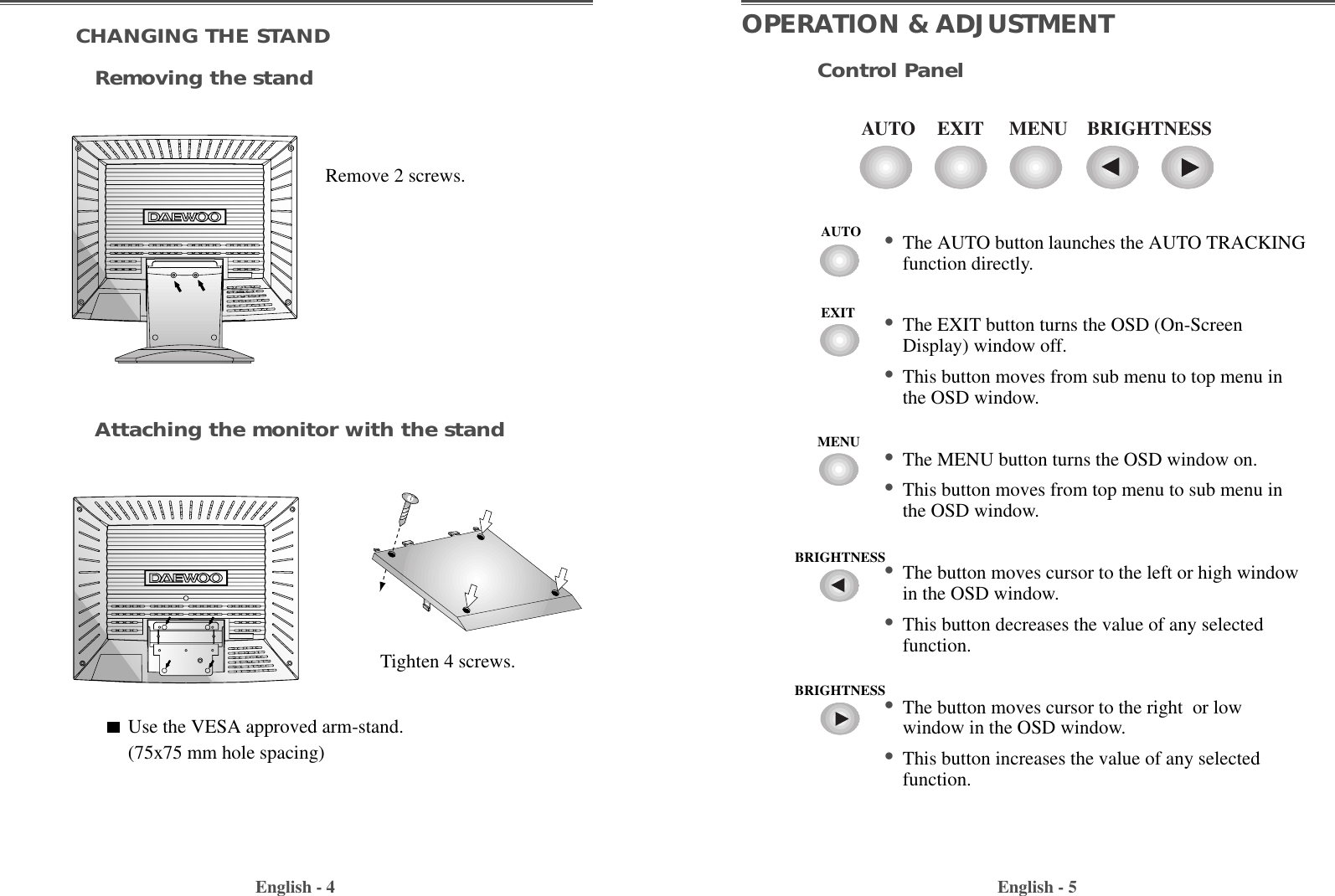 English - 5OPERATION &amp; ADJUSTMENTEXITAUTO MENU BRIGHTNESSControl Panel• The AUTO button launches the AUTO TRACKINGfunction directly.• The EXIT button turns the OSD (On-ScreenDisplay) window off.  • This button moves from sub menu to top menu inthe OSD window.• The MENU button turns the OSD window on.• This button moves from top menu to sub menu inthe OSD window.• The button moves cursor to the left or high windowin the OSD window.• This button decreases the value of any selectedfunction.• The button moves cursor to the right  or lowwindow in the OSD window.• This button increases the value of any selectedfunction.English - 4CHANGING THE STANDRemoving the standAttaching the monitor with the standRemove 2 screws.Tighten 4 screws.Use the VESA approved arm-stand.(75x75 mm hole spacing)AUTOEXITMENUBRIGHTNESSBRIGHTNESS