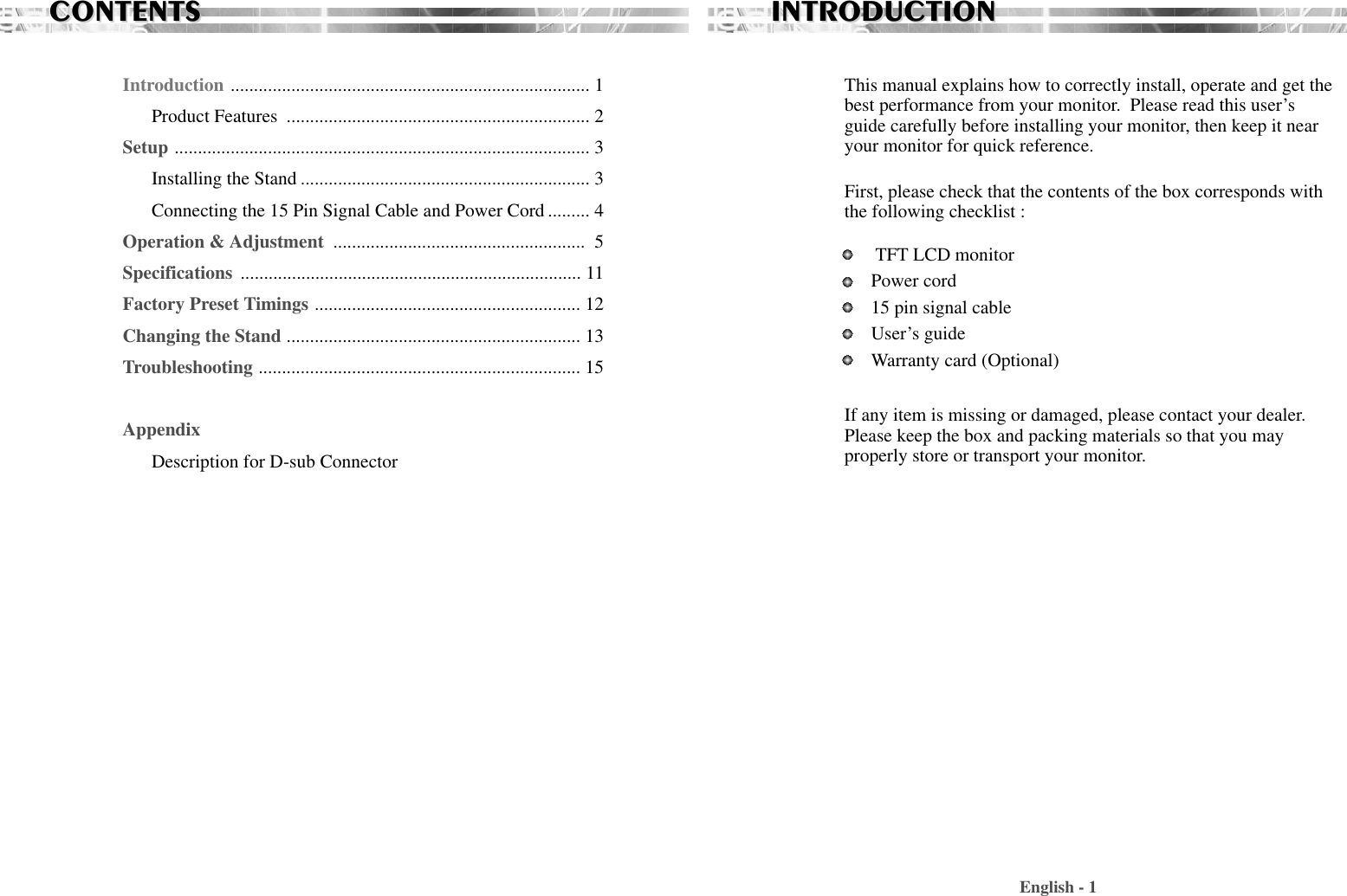 CONTENTSCONTENTSIntroduction ............................................................................. 1Product Features  ................................................................. 2Setup ......................................................................................... 3Installing the Stand .............................................................. 3Connecting the 15 Pin Signal Cable and Power Cord ......... 4Operation &amp; Adjustment  ...................................................... 5Specifications ......................................................................... 11Factory Preset Timings ......................................................... 12Changing the Stand ............................................................... 13Troubleshooting ..................................................................... 15AppendixDescription for D-sub ConnectorThis manual explains how to correctly install, operate and get thebest performance from your monitor.  Please read this user’sguide carefully before installing your monitor, then keep it nearyour monitor for quick reference. First, please check that the contents of the box corresponds withthe following checklist : TFT LCD monitor Power cord15 pin signal cableUser’s guide Warranty card (Optional)If any item is missing or damaged, please contact your dealer.Please keep the box and packing materials so that you mayproperly store or transport your monitor.English - 1INTRODUCTIONINTRODUCTION