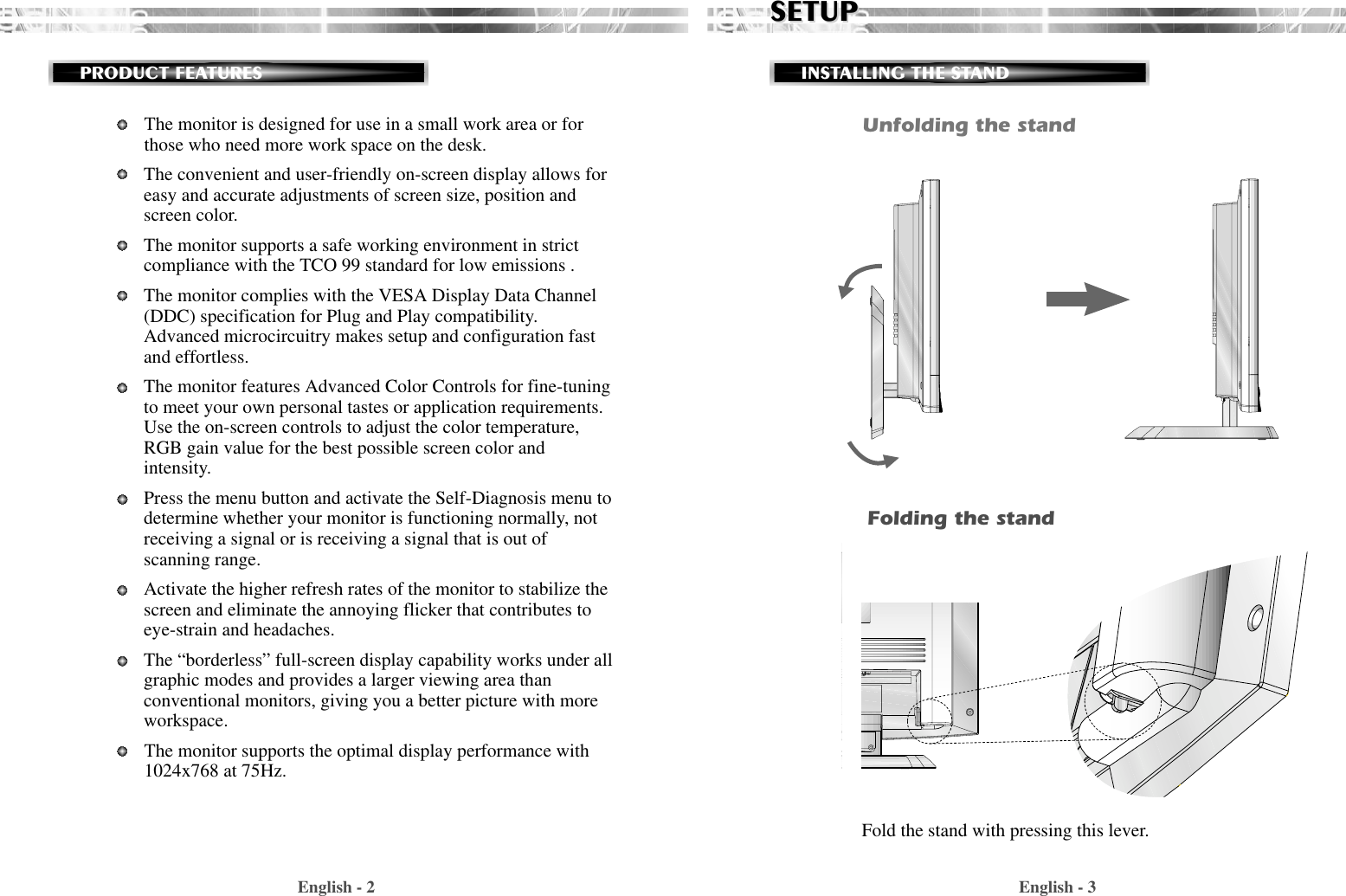 English - 3SETUPSETUPINSTALLING THE STANDThe monitor is designed for use in a small work area or forthose who need more work space on the desk.The convenient and user-friendly on-screen display allows foreasy and accurate adjustments of screen size, position andscreen color. The monitor supports a safe working environment in strictcompliance with the TCO 99 standard for low emissions .The monitor complies with the VESA Display Data Channel(DDC) specification for Plug and Play compatibility.Advanced microcircuitry makes setup and configuration fastand effortless.The monitor features Advanced Color Controls for fine-tuningto meet your own personal tastes or application requirements.Use the on-screen controls to adjust the color temperature,RGB gain value for the best possible screen color andintensity.  Press the menu button and activate the Self-Diagnosis menu todetermine whether your monitor is functioning normally, notreceiving a signal or is receiving a signal that is out ofscanning range.Activate the higher refresh rates of the monitor to stabilize thescreen and eliminate the annoying flicker that contributes toeye-strain and headaches.The “borderless” full-screen display capability works under allgraphic modes and provides a larger viewing area thanconventional monitors, giving you a better picture with moreworkspace.The monitor supports the optimal display performance with1024x768 at 75Hz. English - 2PRODUCT FEATURESUnfolding the standFold the stand with pressing this lever.Folding the stand