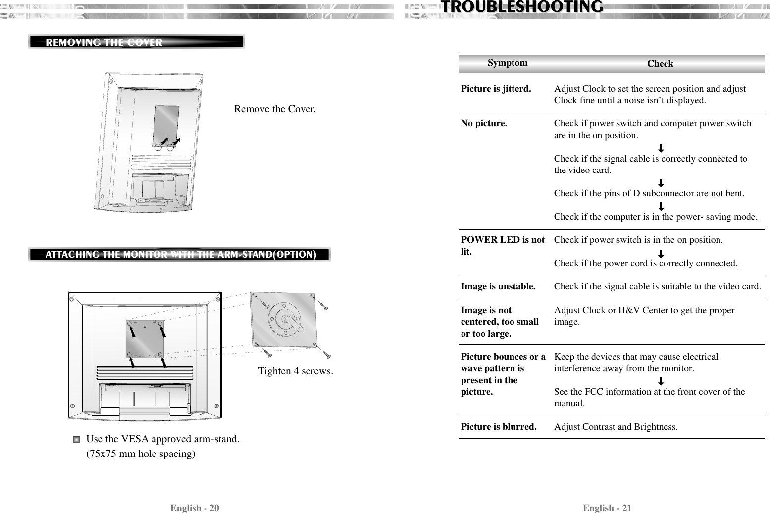 English - 21English - 20TROUBLESHOOTINGTROUBLESHOOTINGAdjust Clock to set the screen position and adjustClock fine until a noise isn’t displayed.Check if power switch and computer power switchare in the on position.Check if the signal cable is correctly connected tothe video card. Check if the pins of D subconnector are not bent.Check if the computer is in the power- saving mode. Check if power switch is in the on position.Check if the power cord is correctly connected.Check if the signal cable is suitable to the video card.Adjust Clock or H&amp;V Center to get the properimage.Keep the devices that may cause electrical interference away from the monitor. See the FCC information at the front cover of themanual.Adjust Contrast and Brightness.SymptomPicture is jitterd.No picture.POWER LED is notlit.Image is unstable.Image is notcentered, too smallor too large.Picture bounces or a wave pattern ispresent in thepicture.Picture is blurred.CheckRemove the Cover.REMOVING THE COVER Tighten 4 screws.Use the VESA approved arm-stand.(75x75 mm hole spacing)ATTACHING THE MONITOR WITH THE ARM-STAND(OPTION)