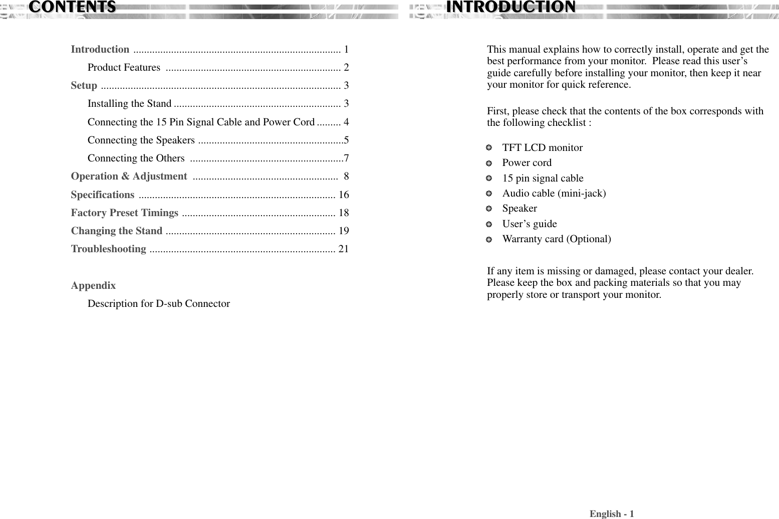 CONTENTSCONTENTSIntroduction ............................................................................. 1Product Features  ................................................................. 2Setup ......................................................................................... 3Installing the Stand .............................................................. 3Connecting the 15 Pin Signal Cable and Power Cord ......... 4Connecting the Speakers ......................................................5Connecting the Others  .........................................................7Operation &amp; Adjustment  ...................................................... 8Specifications ......................................................................... 16Factory Preset Timings ......................................................... 18Changing the Stand ............................................................... 19Troubleshooting ..................................................................... 21AppendixDescription for D-sub ConnectorEnglish - 1INTRODUCTIONINTRODUCTIONThis manual explains how to correctly install, operate and get thebest performance from your monitor.  Please read this user’sguide carefully before installing your monitor, then keep it nearyour monitor for quick reference. First, please check that the contents of the box corresponds withthe following checklist : TFT LCD monitor Power cord15 pin signal cableAudio cable (mini-jack)SpeakerUser’s guide Warranty card (Optional)If any item is missing or damaged, please contact your dealer.Please keep the box and packing materials so that you mayproperly store or transport your monitor.