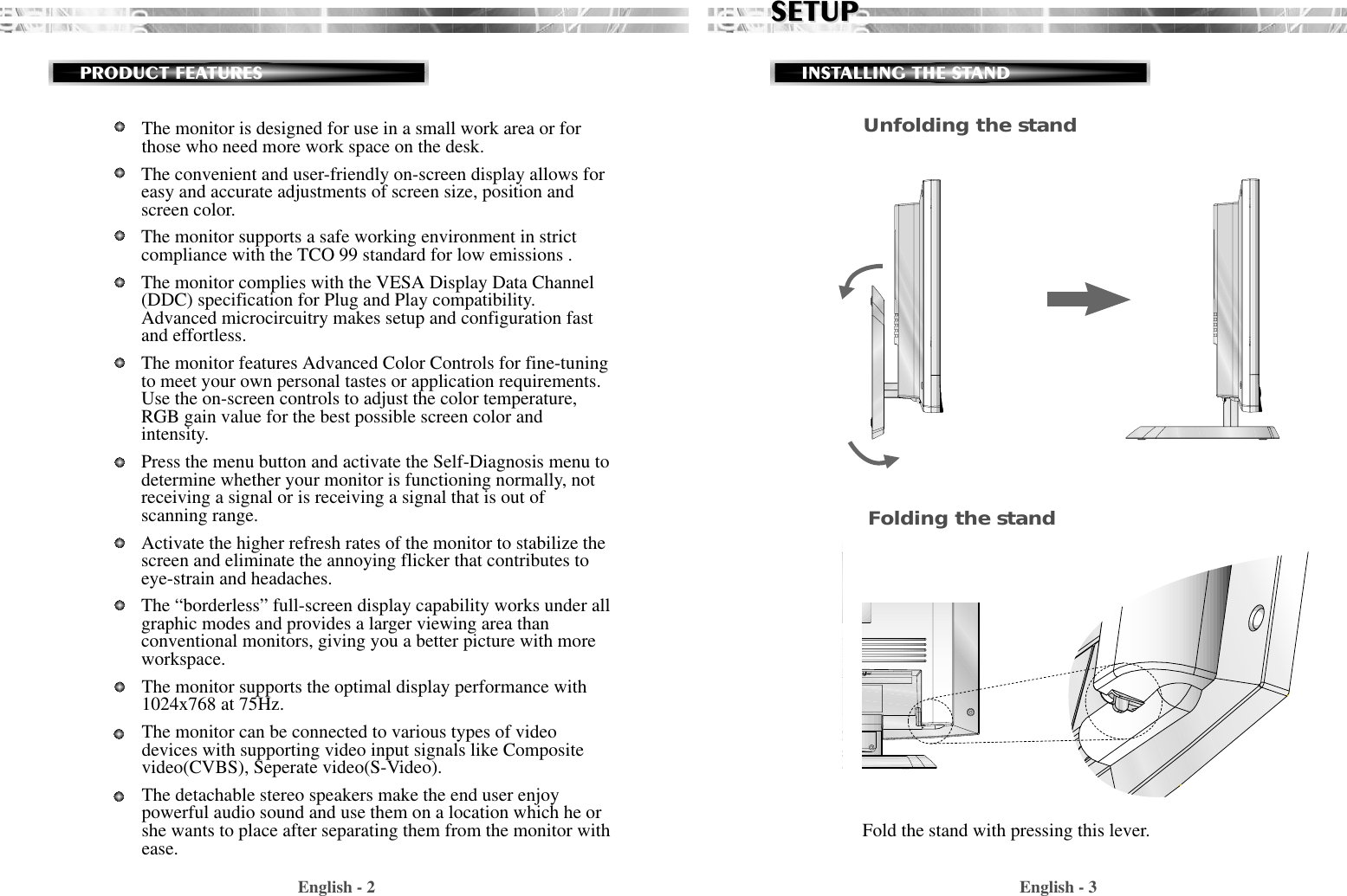 English - 3SETUPSETUPINSTALLING THE STANDEnglish - 2PRODUCT FEATURESUnfolding the standFold the stand with pressing this lever.Folding the standThe monitor is designed for use in a small work area or forthose who need more work space on the desk.The convenient and user-friendly on-screen display allows foreasy and accurate adjustments of screen size, position andscreen color.  The monitor supports a safe working environment in strictcompliance with the TCO 99 standard for low emissions .The monitor complies with the VESA Display Data Channel(DDC) specification for Plug and Play compatibility.Advanced microcircuitry makes setup and configuration fastand effortless.The monitor features Advanced Color Controls for fine-tuningto meet your own personal tastes or application requirements.Use the on-screen controls to adjust the color temperature,RGB gain value for the best possible screen color andintensity.  Press the menu button and activate the Self-Diagnosis menu todetermine whether your monitor is functioning normally, notreceiving a signal or is receiving a signal that is out ofscanning range.Activate the higher refresh rates of the monitor to stabilize thescreen and eliminate the annoying flicker that contributes toeye-strain and headaches.The “borderless” full-screen display capability works under allgraphic modes and provides a larger viewing area thanconventional monitors, giving you a better picture with moreworkspace.The monitor supports the optimal display performance with1024x768 at 75Hz. The monitor can be connected to various types of videodevices with supporting video input signals like Compositevideo(CVBS), Seperate video(S-Video). The detachable stereo speakers make the end user enjoypowerful audio sound and use them on a location which he orshe wants to place after separating them from the monitor withease.