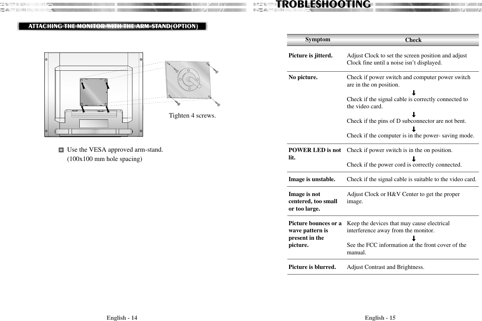 English - 15English - 14TROBLESHOOTINGTROBLESHOOTINGAdjust Clock to set the screen position and adjustClock fine until a noise isn’t displayed.Check if power switch and computer power switchare in the on position.Check if the signal cable is correctly connected tothe video card. Check if the pins of D subconnector are not bent.Check if the computer is in the power- saving mode. Check if power switch is in the on position.Check if the power cord is correctly connected.Check if the signal cable is suitable to the video card.Adjust Clock or H&amp;V Center to get the properimage.Keep the devices that may cause electrical interference away from the monitor. See the FCC information at the front cover of themanual.Adjust Contrast and Brightness.SymptomPicture is jitterd.No picture.POWER LED is notlit.Image is unstable.Image is notcentered, too smallor too large.Picture bounces or a wave pattern ispresent in thepicture.Picture is blurred.CheckTighten 4 screws.Use the VESA approved arm-stand.(100x100 mm hole spacing)ATTACHING THE MONITOR WITH THE ARM-STAND(OPTION)