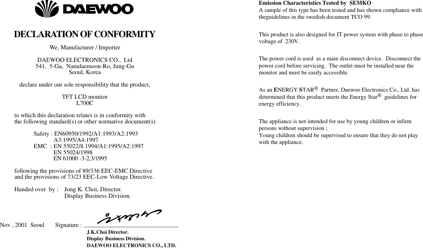 DECLARATION OF CONFORMITYWe, Manufacturer / Importer  DAEWOO ELECTRONICS CO.,  Ltd 541,  5-Ga,  Namdaemoon-Ro, Jung-GuSeoul, Koreadeclare under our sole responsibility that the product, TFT LCD monitor L700Cto which this declaration relates is in conformity with the following standard(s) or other normative document(s) Safety : EN60950/1992/A1:1993/A2:1993 A3:1995/A4:1997EMC  : EN 55022/8.1994/A1:1995/A2:1997EN 55024/1998EN 61000 -3-2,3/1995following the provisions of 89/336 EEC-EMC Directive and the provisions of 73/23 EEC-Low Voltage Directive.  Handed over  by :    Jong K. Choi, Director. Display Business Division. Nov , 2001  Seoul       Signature :  J.K.Choi Director. Display Business Division.DAEWOO ELECTRONICS CO., LTD.Emission Characteristics Tested by  SEMKOA sample of this type has been tested and has shown compliance withtheguidelines in the swedish document TCO 99.This product is also designed for IT power system with phase to phasevoltage of  230V. The power cord is used  as a main disconnect device.  Disconnect thepower cord before servicing.  The outlet must be installed near themonitor and must be easily accessible.As an ENERGY STAR®Partner, Daewoo Electronics Co., Ltd. hasdetermined that this product meets the Energy Star®guidelines forenergy efficiency.The appliance is not intended for use by young children or infirmpersons without supervision ;Young children should be supervised to ensure that they do not playwith the appliance.