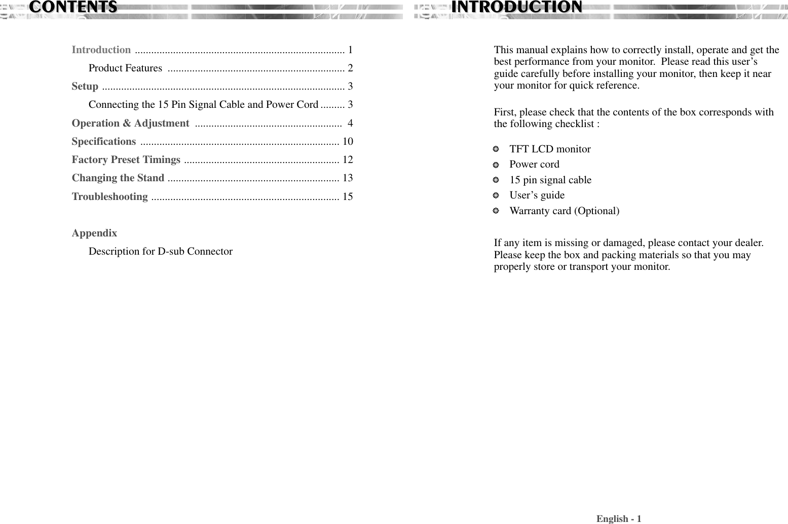 CONTENTSCONTENTSIntroduction ............................................................................. 1Product Features  ................................................................. 2Setup ......................................................................................... 3Connecting the 15 Pin Signal Cable and Power Cord ......... 3Operation &amp; Adjustment  ...................................................... 4Specifications ......................................................................... 10Factory Preset Timings ......................................................... 12Changing the Stand ............................................................... 13Troubleshooting ..................................................................... 15AppendixDescription for D-sub ConnectorThis manual explains how to correctly install, operate and get thebest performance from your monitor.  Please read this user’sguide carefully before installing your monitor, then keep it nearyour monitor for quick reference. First, please check that the contents of the box corresponds withthe following checklist : TFT LCD monitor Power cord15 pin signal cableUser’s guide Warranty card (Optional)If any item is missing or damaged, please contact your dealer.Please keep the box and packing materials so that you mayproperly store or transport your monitor.English - 1INTRODUCTIONINTRODUCTION