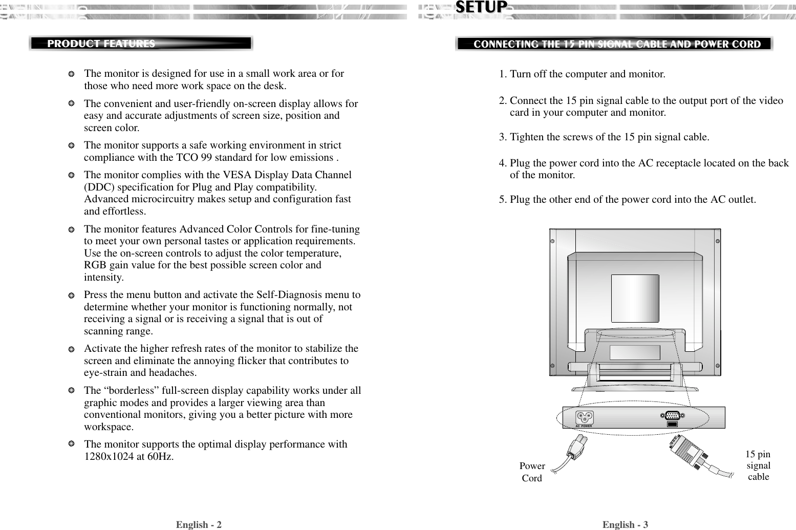 English - 31. Turn off the computer and monitor.2. Connect the 15 pin signal cable to the output port of the videocard in your computer and monitor.3. Tighten the screws of the 15 pin signal cable.4. Plug the power cord into the AC receptacle located on the backof the monitor. 5. Plug the other end of the power cord into the AC outlet.SETUPSETUPCONNECTING THE 15 PIN SIGNAL CABLE AND POWER CORDEnglish - 2PRODUCT FEATURESAC  POWERThe monitor is designed for use in a small work area or forthose who need more work space on the desk.The convenient and user-friendly on-screen display allows foreasy and accurate adjustments of screen size, position andscreen color.  The monitor supports a safe working environment in strictcompliance with the TCO 99 standard for low emissions .The monitor complies with the VESA Display Data Channel(DDC) specification for Plug and Play compatibility.Advanced microcircuitry makes setup and configuration fastand effortless.The monitor features Advanced Color Controls for fine-tuningto meet your own personal tastes or application requirements.Use the on-screen controls to adjust the color temperature,RGB gain value for the best possible screen color andintensity.  Press the menu button and activate the Self-Diagnosis menu todetermine whether your monitor is functioning normally, notreceiving a signal or is receiving a signal that is out ofscanning range.Activate the higher refresh rates of the monitor to stabilize thescreen and eliminate the annoying flicker that contributes toeye-strain and headaches.The “borderless” full-screen display capability works under allgraphic modes and provides a larger viewing area thanconventional monitors, giving you a better picture with moreworkspace.The monitor supports the optimal display performance with1280x1024 at 60Hz.  PowerCord15 pinsignalcable