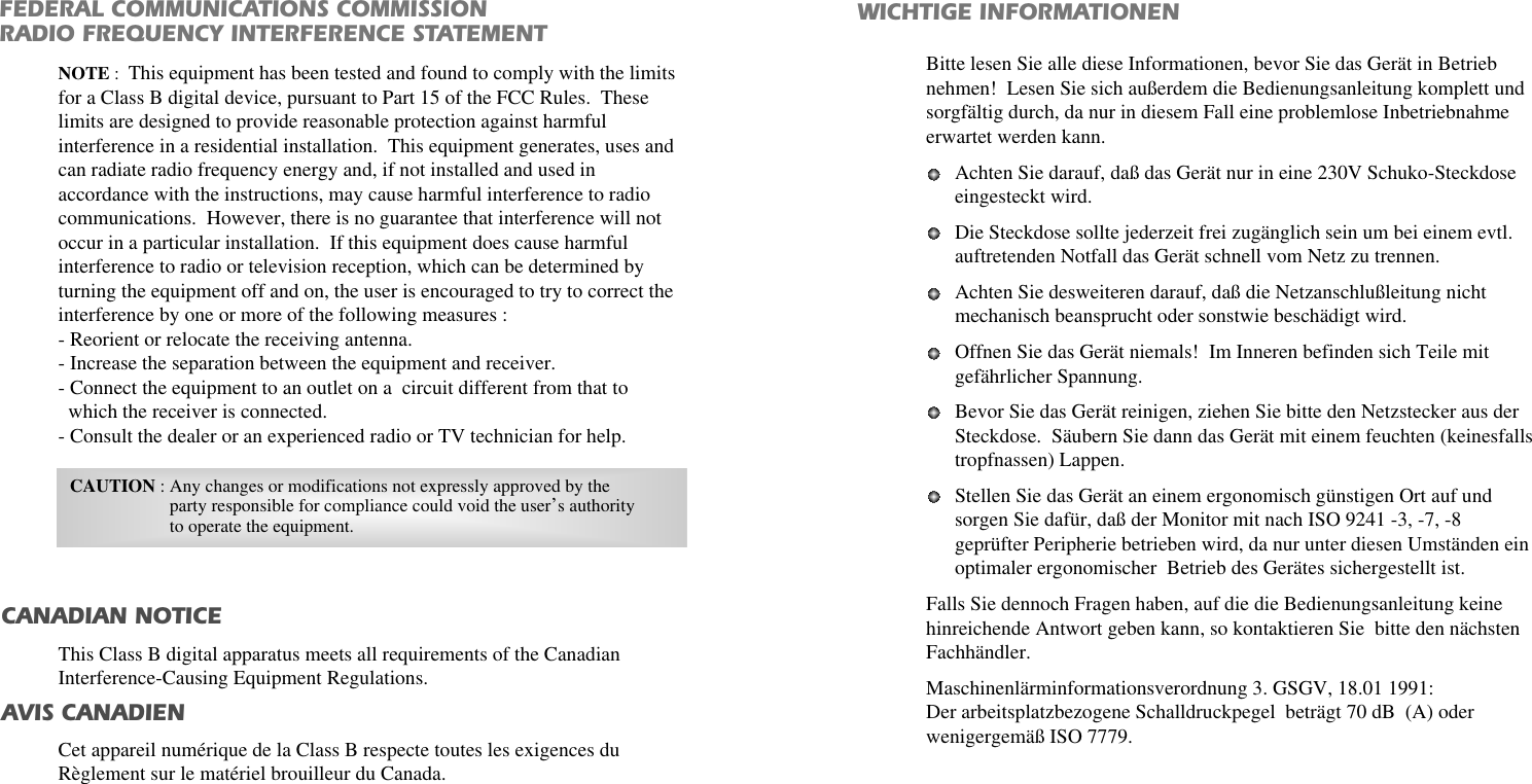 FEDERAL COMMUNICATIONS COMMISSION RADIO FREQUENCY INTERFERENCE STATEMENTWICHTIGE INFORMATIONENBitte lesen Sie alle diese Informationen, bevor Sie das Gerät in Betriebnehmen!  Lesen Sie sich außerdem die Bedienungsanleitung komplett undsorgfältig durch, da nur in diesem Fall eine problemlose Inbetriebnahmeerwartet werden kann. Achten Sie darauf, daß das Gerät nur in eine 230V Schuko-Steckdoseeingesteckt wird. Die Steckdose sollte jederzeit frei zugänglich sein um bei einem evtl.auftretenden Notfall das Gerät schnell vom Netz zu trennen. Achten Sie desweiteren darauf, daß die Netzanschlußleitung nichtmechanisch beansprucht oder sonstwie beschädigt wird. Offnen Sie das Gerät niemals!  Im Inneren befinden sich Teile mitgefährlicher Spannung. Bevor Sie das Gerät reinigen, ziehen Sie bitte den Netzstecker aus derSteckdose.  Säubern Sie dann das Gerät mit einem feuchten (keinesfallstropfnassen) Lappen. Stellen Sie das Gerät an einem ergonomisch günstigen Ort auf undsorgen Sie dafür, daß der Monitor mit nach ISO 9241 -3, -7, -8geprüfter Peripherie betrieben wird, da nur unter diesen Umständen einoptimaler ergonomischer  Betrieb des Gerätes sichergestellt ist. Falls Sie dennoch Fragen haben, auf die die Bedienungsanleitung keinehinreichende Antwort geben kann, so kontaktieren Sie  bitte den nächstenFachhändler.Maschinenlärminformationsverordnung 3. GSGV, 18.01 1991:Der arbeitsplatzbezogene Schalldruckpegel  beträgt 70 dB  (A) oderwenigergemäß ISO 7779. NOTE :This equipment has been tested and found to comply with the limitsfor a Class B digital device, pursuant to Part 15 of the FCC Rules.  Theselimits are designed to provide reasonable protection against harmfulinterference in a residential installation.  This equipment generates, uses andcan radiate radio frequency energy and, if not installed and used inaccordance with the instructions, may cause harmful interference to radiocommunications.  However, there is no guarantee that interference will notoccur in a particular installation.  If this equipment does cause harmfulinterference to radio or television reception, which can be determined byturning the equipment off and on, the user is encouraged to try to correct theinterference by one or more of the following measures :- Reorient or relocate the receiving antenna.- Increase the separation between the equipment and receiver. - Connect the equipment to an outlet on a  circuit different from that towhich the receiver is connected. - Consult the dealer or an experienced radio or TV technician for help. CAUTION : Any changes or modifications not expressly approved by theparty responsible for compliance could void the user’s authorityto operate the equipment. CANADIAN NOTICEAVIS CANADIENThis Class B digital apparatus meets all requirements of the CanadianInterference-Causing Equipment Regulations.Cet appareil numérique de la Class B respecte toutes les exigences duRèglement sur le matériel brouilleur du Canada.