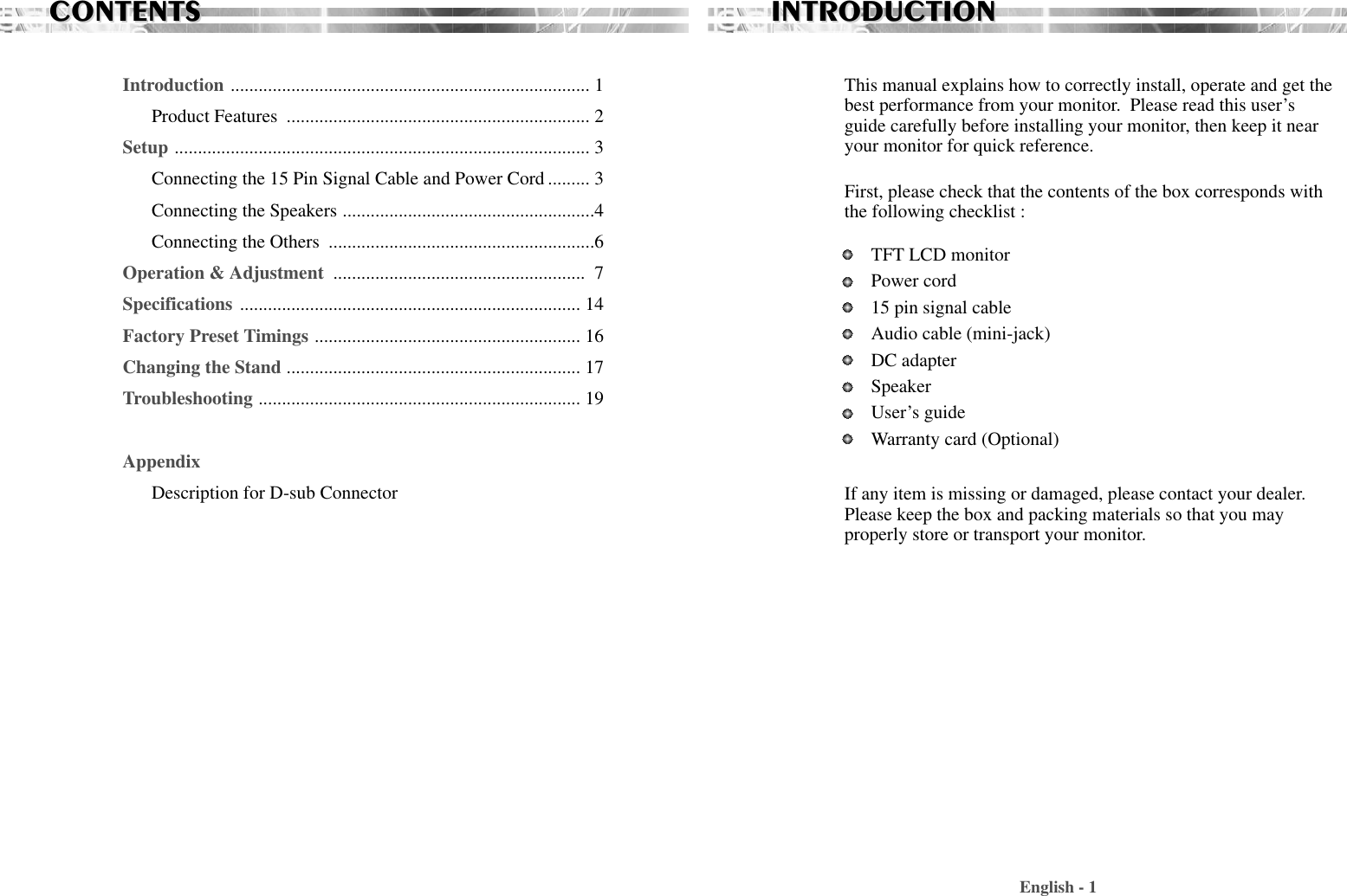 CONTENTSCONTENTSIntroduction ............................................................................. 1Product Features  ................................................................. 2Setup ......................................................................................... 3Connecting the 15 Pin Signal Cable and Power Cord ......... 3Connecting the Speakers ......................................................4Connecting the Others  .........................................................6Operation &amp; Adjustment  ...................................................... 7Specifications ......................................................................... 14Factory Preset Timings ......................................................... 16Changing the Stand ............................................................... 17Troubleshooting ..................................................................... 19AppendixDescription for D-sub ConnectorThis manual explains how to correctly install, operate and get thebest performance from your monitor.  Please read this user’sguide carefully before installing your monitor, then keep it nearyour monitor for quick reference. First, please check that the contents of the box corresponds withthe following checklist : TFT LCD monitor Power cord15 pin signal cableAudio cable (mini-jack)DC adapterSpeakerUser’s guide Warranty card (Optional)If any item is missing or damaged, please contact your dealer.Please keep the box and packing materials so that you mayproperly store or transport your monitor.English - 1INTRODUCTIONINTRODUCTION