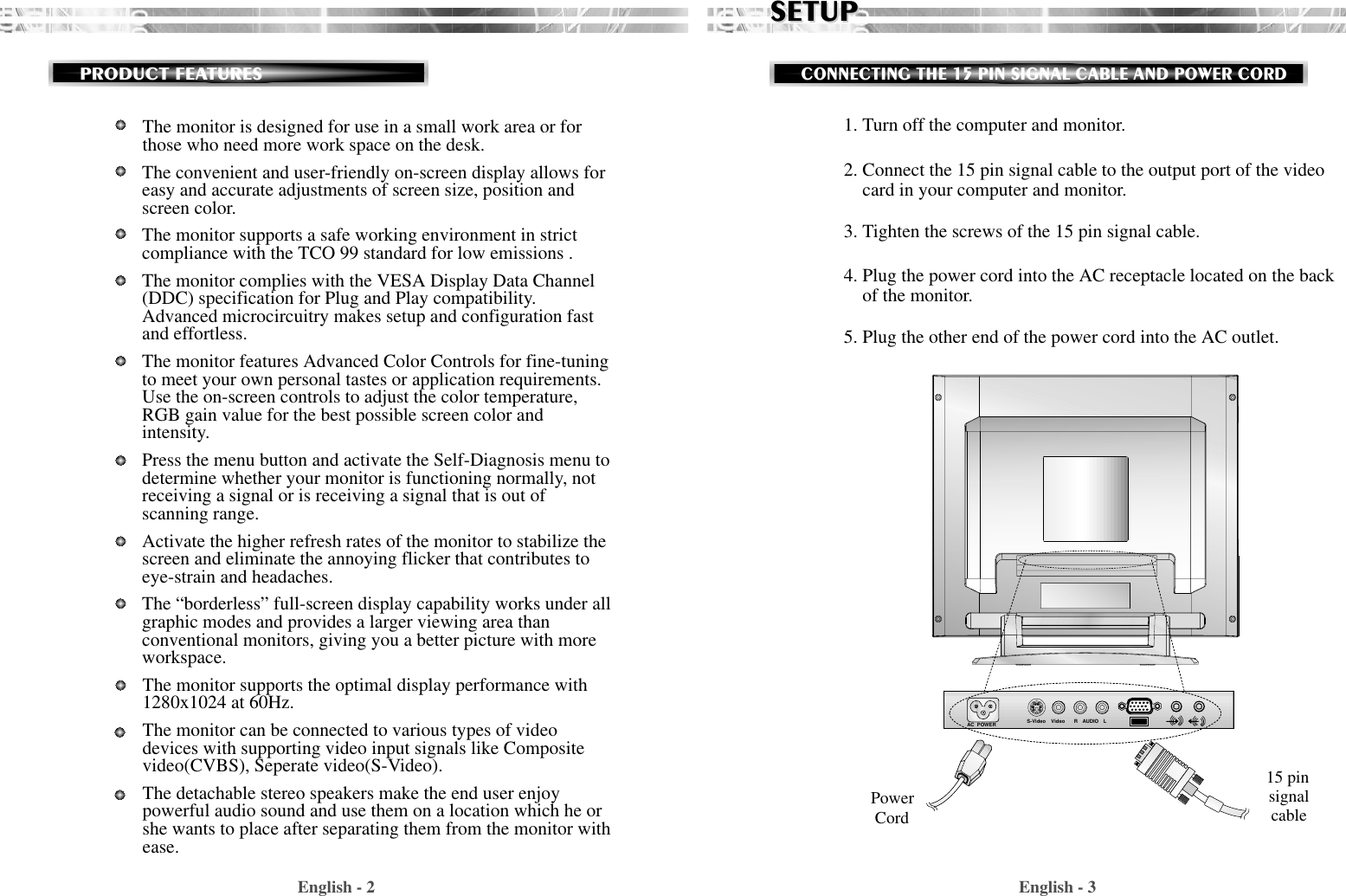 English - 31. Turn off the computer and monitor.2. Connect the 15 pin signal cable to the output port of the videocard in your computer and monitor.3. Tighten the screws of the 15 pin signal cable.4. Plug the power cord into the AC receptacle located on the backof the monitor. 5. Plug the other end of the power cord into the AC outlet.SETUPSETUPCONNECTING THE 15 PIN SIGNAL CABLE AND POWER CORDEnglish - 2PRODUCT FEATURESThe monitor is designed for use in a small work area or forthose who need more work space on the desk.The convenient and user-friendly on-screen display allows foreasy and accurate adjustments of screen size, position andscreen color. The monitor supports a safe working environment in strictcompliance with the TCO 99 standard for low emissions .The monitor complies with the VESA Display Data Channel(DDC) specification for Plug and Play compatibility.Advanced microcircuitry makes setup and configuration fastand effortless.The monitor features Advanced Color Controls for fine-tuningto meet your own personal tastes or application requirements.Use the on-screen controls to adjust the color temperature,RGB gain value for the best possible screen color andintensity.  Press the menu button and activate the Self-Diagnosis menu todetermine whether your monitor is functioning normally, notreceiving a signal or is receiving a signal that is out ofscanning range.Activate the higher refresh rates of the monitor to stabilize thescreen and eliminate the annoying flicker that contributes toeye-strain and headaches.The “borderless” full-screen display capability works under allgraphic modes and provides a larger viewing area thanconventional monitors, giving you a better picture with moreworkspace.The monitor supports the optimal display performance with1280x1024 at 60Hz. The monitor can be connected to various types of videodevices with supporting video input signals like Compositevideo(CVBS), Seperate video(S-Video). The detachable stereo speakers make the end user enjoypowerful audio sound and use them on a location which he orshe wants to place after separating them from the monitor withease.AC  POWER S-Video Video AUDIORLPowerCord15 pinsignalcable