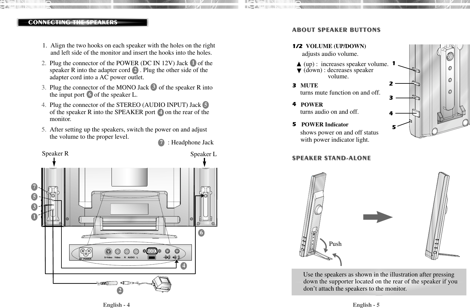 English - 5English - 4CONNECTING THE SPEAKERSUse the speakers as shown in the illustration after pressingdown the supporter located on the rear of the speaker if youdon’t attach the speakers to the monitor.12345ABOUT SPEAKER BUTTONSABOUT SPEAKER BUTTONSSPEAKER STSPEAKER STAND-ALONEAND-ALONEPushAC  POWER S-Video Video AUDIORLSpeaker R Speaker L1.  Align the two hooks on each speaker with the holes on the rightand left side of the monitor and insert the hooks into the holes.2. Plug the connector of the POWER (DC IN 12V) Jack      of thespeaker R into the adapter cord      . Plug the other side of theadapter cord into a AC power outlet.3. Plug the connector of the MONO Jack      of the speaker R intothe input port      of the speaker L.4. Plug the connector of the STEREO (AUDIO INPUT) Jackof the speaker R into the SPEAKER port      on the rear of themonitor.5. After setting up the speakers, switch the power on and adjustthe volume to the proper level.11223344557766: Headphone JackVOLUME (UP/DOWN)MUTEPOWERPOWER Indicator1/2345adjusts audio volume.(up) :  increases speaker volume.(down) : decreases speaker volume.turns mute function on and off.turns audio on and off.shows power on and off statuswith power indicator light.